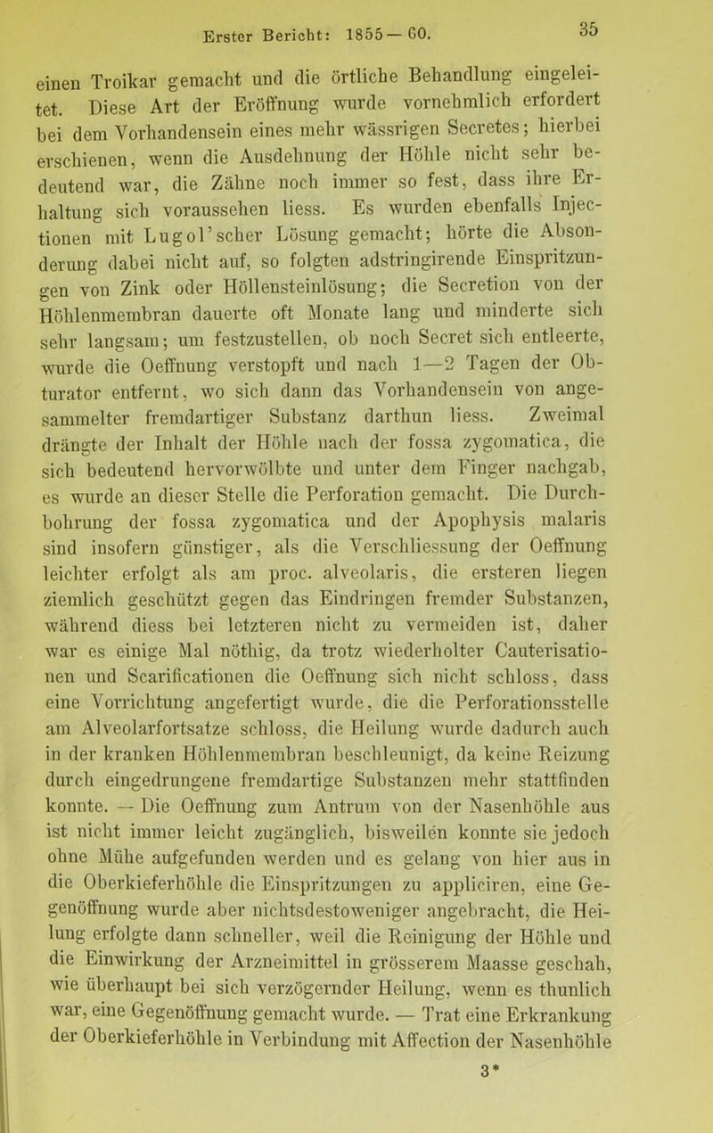 einen Troikar gemacht und die örtliche Behandlung eingelei- tet. Diese Art der Eröffnung wurde vornehmlich erfordert bei dem Vorhandensein eines mehr wässrigen Secretes; hierbei erschienen, wenn die Ausdehnung der Höhle nicht sehr be- deutend war, die Zähne noch immer so fest, dass ihre Er- haltung sich voraussehen liess. Es wurden ebenfalls Injec- tionen mit Lugol’scher Lösung gemacht; hörte die Abson- derung dabei nicht auf, so folgten adstringirende Einspritzun- gen von Zinlc oder Höllensteinlösung; die Secretion von der Höhlenmembran dauerte oft Monate lang und minderte sich sehr langsam; um festzustellen, ob noch Secret sich entleerte, wurde die Oeffnung verstopft und nach 1—2 Tagen der Ob- turator entfernt, wo sich dann das Vorhandensein von ange- sammelter fremdartiger Substanz darthun liess. Zweimal drängte der Inhalt der Höhle nach der fossa zygomatica, die sich bedeutend hervorwölbte und unter dein Finger nachgab, es wurde an dieser Stelle die Perforation gemacht. Die Durch- bohrung der fossa zygomatica und der Apophysis malaris sind insofern günstiger, als die Verschliessung der Oeffnung leichter erfolgt als am proc. alveolaris, die ersteren liegen ziemlich geschützt gegen das Eindringen fremder Substanzen, während diess bei letzteren nicht zu vermeiden ist, daher war es einige Mal nöthig, da trotz wiederholter Cauterisatio- nen und Scarificationen die Oeffnung sich nicht schloss, dass eine Vorrichtung angefertigt wurde, die die Perforationsstelle am Alveolarfortsatze schloss, die Heilung wurde dadurch auch in der kranken Höhlenmembran beschleunigt, da keine Reizung durch eingedrungene fremdartige Substanzen mehr stattfinden konnte. — Die Oeffnung zum Antrum von der Nasenhöhle aus ist nicht immer leicht zugänglich, bisweilen konnte sie jedoch ohne Mühe aufgefunden werden und es gelang von hier aus in die Oberkieferhöhle die Einspritzungen zu appliciren, eine Ge- genöffnung wurde aber nichtsdestoweniger angebracht, die Hei- lung erfolgte dann schneller, weil die Reinigung der Höhle und die Einwirkung der Arzneimittel in grösserem Maasse geschah, wie überhaupt bei sich verzögernder Heilung, wenn es thunlich war, eine Gegenöffnuug gemacht wurde. — Trat eine Erkrankung der Oberkieferhöhle in Verbindung mit Affection der Nasenhöhle 3*