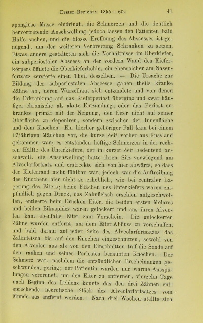 spongiöse Masse eindringt, die Schmerzen und die deutlich hervortretende Anschwellung jedoch lassen den Patienten bald Hülfe suchen, und die blosse Eröffnung des Abscesses ist ge- nügend, um der weiteren Verbreitung Schranken zu setzen. Etwas anders gestalteten sich die Verhältnisse im Oberkiefer, ein subperiostaler Abscess an der vordem Wand des Kiefer- körpers öffnete die Oberkieferhöhle, ein ebensolcher am Nasen- fortsatz zerstörte einen Theil desselben. — Die Ursache zur Bildung der subperiostalen Abscesse gaben theils kranke Zähne ab, deren Wurzelhaut sich entzündete und von denen die Erkrankung auf das Kieferperiost überging und zwar häu- figer chronische als akute Entzündung, oder das Periost er- krankte primär mit der Neigung, den Eiter nicht auf seiner Oberfläche zu deponiren, sondern zwischen der Innenfläche und dem Knochen. Ein hierher gehöriger Fall kam bei einem 17jährigen Mädchen vor, die kurze Zeit vorher aus Russland gekommen war; es entstanden heftige Schmerzen in der rech- ten Hälfte des Unterkiefers, der in kurzer Zeit bedeutend an- schwoll, die Anschwellung hatte ihren Sitz vorwiegend am Alveolarfortsatz und erstreckte sich von hier abwärts, so dass der Kieferrand nicht fühlbar Avar, jedoch AA'ar die Auftreibung des Knochens hier nicht so erheblich, wie bei centraler La- gerung des Eiters; beide Flächen des Unterkiefers waren em- pfindlich gegen Druck, das Zahnfleisch erschien aufgesclnvol- len, entleerte beim Drücken Eiter, die beiden ersten Molares und beiden Bikuspides waren gelockert und aus ihren Alveo- len kam ebenfalls Eiter zum Vorschein. Die gelockerten Zähne wurden entfernt, um dem Eiter Abfluss zu verschaffen, und bald darauf auf jeder Seite des Alveolarfortsatzes das Zahnfleisch bis auf den Knochen eingeschnitten, sowohl von den Alveolen aus als von den Einschnitten traf die Sonde auf den rauhen und seines Periostes beraubten Knochen. Der Schmerz war, nachdem die entzündlichen Erscheinungen ge- schwunden, gering; der Patientin wurden nur wrarme Ausspü- lungen verordnet, um den Eiter zu entfernen, vierzehn Tage nach Beginn des Leidens konnte das den drei Zähnen ent- sprechende necrotische Stück des Alveolarfortsatzes vom Munde aus entfernt werden. Nach drei Wochen stellte sich