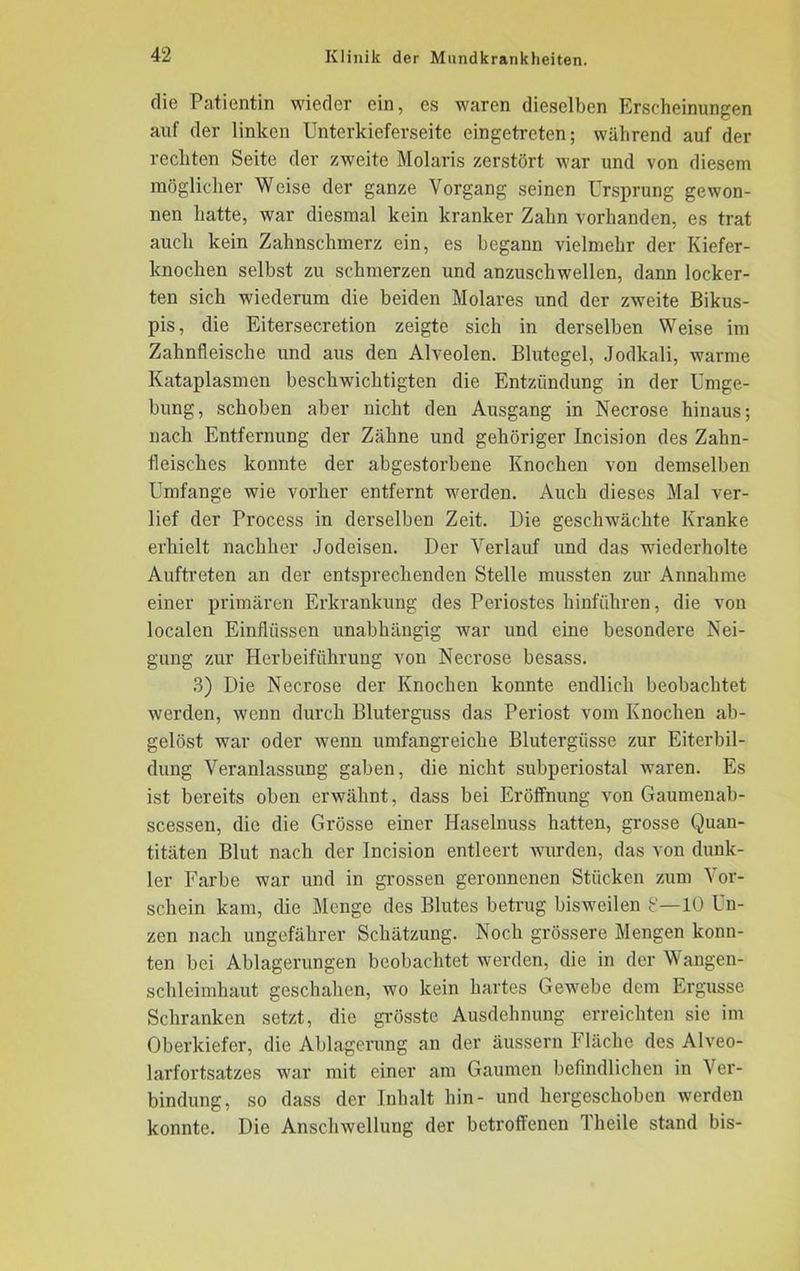 die Patientin wieder ein, es waren dieselben Erscheinungen auf der linken Unterkieferseitc eingetreten; während auf der rechten Seite der zweite Molaris zerstört war und von diesem möglicher Weise der ganze Vorgang seinen Ursprung gewon- nen hatte, war diesmal kein kranker Zahn vorhanden, es trat auch kein Zahnschmerz ein, es begann vielmehr der Kiefer- knochen selbst zu schmerzen und anzuschwellen, dann locker- ten sich wiederum die beiden Molares und der zweite Bikus- pis, die Eitersecretion zeigte sich in derselben Weise im Zahnfleische und aus den Alveolen. Blutegel, Jodkali, warme Kataplasmen beschwichtigten die Entzündung in der Umge- bung, schoben aber nicht den Ausgang in Necrose hinaus; nach Entfernung der Zähne und gehöriger Ineision des Zahn- fleisches konnte der abgestorbene Knochen von demselben Umfange wie vorher entfernt werden. Auch dieses Mal ver- lief der Process in derselben Zeit. Die geschwächte Kranke erhielt nachher Jodeisen. Der Verlauf und das wiederholte Auftreten an der entsprechenden Stelle mussten zur Annahme einer primären Erkrankung des Periostes hinführen, die von localen Einflüssen unabhängig war und eine besondere Nei- gung zur Herbeiführung von Necrose besass. 3) Die Necrose der Knochen konnte endlich beobachtet werden, wenn durch Bluterguss das Periost vom Knochen ab- gelöst war oder wenn umfangreiche Blutergüsse zur Eiterbil- dung Veranlassung gaben, die nicht subperiostal waren. Es ist bereits oben erwähnt, dass bei Eröffnung von Gaumenab- scessen, die die Grösse einer Haselnuss hatten, grosse Quan- titäten Blut nach der Incision entleert wurden, das von dunk- ler Farbe war und in grossen geronnenen Stücken zum Vor- schein kam, die Menge des Blutes betrug bisweilen 8—10 Un- zen nach ungefährer Schätzung. Noch grössere Mengen konn- ten bei Ablagerungen beobachtet werden, die in der Wangen- schleimhaut geschahen, wo kein hartes Gewebe dem Ergüsse Schranken setzt, die grösste Ausdehnung erreichten sie im Oberkiefer, die Ablagerung an der äussern Fläche des Alveo- larfortsatzes war mit einer am Gaumen befindlichen in Ver- bindung, so dass der Inhalt hin- und hergeschoben werden konnte. Die Anschwellung der betroffenen Theile stand bis-