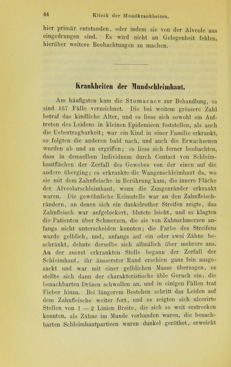 hier primär entstanden, oder indem sie von der Alveole aus eingedrungen sind. Es wird nicht an Gelegenheit fehlen, hierüber weitere Beobachtungen zu machen. Krankheiten der Mundschleimhaut. Am häufigsten kam die Stomacace zur Behandlung, es sind 167 Fälle verzeichnet. Die bei weitem grössere Zahl betraf das kindliche Alter, und es liess sich sowohl ein Auf- treten des Leidens in kleinen Epidemieen feststellen, als auch die Uebertragbarkeit; war ein Kind in einer Familie erkrankt, so folgten die anderen bald nach, und auch die Erwachsenen wurden ab und zu ergriffen; es liess sich ferner beobachten, dass in demselben Individuum durch Contact von Schleim- hautflächen der Zerfall des Gewebes von der einen auf die andere überging; es erkrankte die Wangenschleimhaut da, wo sie mit dem Zahnfleische in Berührung kam, die innere Fläche der Alveolarschleimhaut, wTenn die Zungenränder erkrankt waren. Die gewöhnliche Keimstelle war an den Zahnfleisch- rändern, an denen sich ein dunkelrother Streifen zeigte, das Zahnfleisch war aufgelockert, blutete leicht, und es klagten die Patienten über Schmerzen, die sie von Zahnschmerzen an- fangs nicht unterscheiden konnten; die Farbe des Streifens wurde gelblich, und, anfangs auf ein oder zwei Zähne be- schränkt, dehnte derselbe sich allmälich über mehrere aus. An der zuerst erkrankten Stelle begann der Zerfall der Schleimhaut, ihr äusserster Rand erschien ganz fein ausge- zackt und war mit einer gelblichen Masse überzogen, es stellte sich dann der charakteristische üble Geruch einj die benachbarten Drüsen schwollen an, und in einigen Fällen trat Fieber hinzu. Bei längerem Bestehen schritt das Leiden auf dem Zahnfleische weiter fort, und es zeigten sich ulccrirte Stellen von 1—2 Linien Breite, die sich so weit erstrecken konnten, als Zähne im Munde vorhanden waren, die benach- barten Schleimhautpartieen waren dunkel geröthet, erweicht