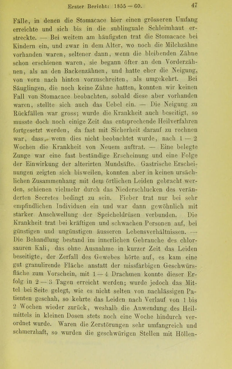 Fälle, in denen die Stomacace liier einen grösseren Umfang erreichte und sich bis in die sublinguale Schleimhaut er- streckte. — Bei weitem am häufigsten trat die Stomacace bei Kindern ein, und zwar in dem Alter, wo noch die Milchzähne vorhanden waren, seltener dann, wenn die bleibenden Zähne schon erschienen waren, sie begann öfter an den Vorderzäh- nen, als an den Backenzähnen, und hatte eher die Neigung, von vorn nach hinten vorzuschreiten, als umgekehrt. Bei Säuglingen, die noch keine Zähne hatten, konnten wir keinen Fall von Stomacace beobachten, sobald diese aber vorhanden waren, stellte sich auch das Uebel ein. — Die Neigung zu Rückfällen war gross; wurde die Krankheit auch beseitigt, so musste doch noch einige Zeit das entsprechende Heilverfahren fortgesetzt werden, da fast mit Sicherheit darauf zu rechnen war, dass,- wenn dies nicht beobachtet wurde, nach l — 2 Wochen die Krankheit von Neuem auftrat. — Eine belegte Zunge war eine fast beständige Erscheinung und eine Folge der Einwirkung der alterirten Mundsäfte. Gastrische Erschei- nungen zeigten sich bisweilen, konnten aber in keinen ursäch- lichen Zusammenhang mit dem örtlichen Leiden gebracht wer- den, schienen vielmehr durch das Niederschlucken des verän- derten Secretes bedingt zu sein. Fieber trat nur bei sehr empfindlichen Individuen ein und war dann gewöhnlich mit starker Anschwellung der Speicheldrüsen verbunden. Die Krankheit trat bei kräftigen und schwachen Personen auf, bei günstigen und ungünstigen äusseren Lebensverhältnissen. — Die Behandlung bestand im innerlichen Gebrauche des chlor- sauren Kali, das ohne Ausnahme in kurzer Zeit das Leiden beseitigte, der Zerfall des Gewebes hörte auf, es kam eine gut granulirende Fläche anstatt der missfärbigen Geschwürs- fläche zum Vorschein, mit 1 — 4 Drachmen konnte dieser Er- folg in 2 — 3 Tagen erreicht werden; wurde jedoch das Mit- tel bei Seite gelegt, wie es nicht selten von nachlässigen Pa- tienten geschah, so kehrte das Leiden nach Verlauf von 1 bis 2 Wochen wieder zurück, weshalb die Anwendung des Heil- mittels in kleinen Dosen stets noch eine Woche hindurch ver- ordnet wurde. Waren die Zerstörungen sehr umfangreich und schmerzhaft, so wurden die geschwürigen Stellen mit Höllen-