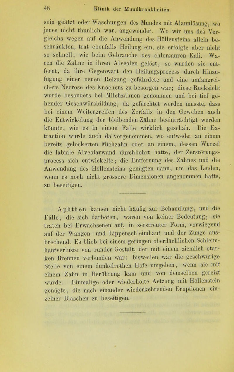 sein geätzt oder Waschungen des Mundes mit Alaunlösung, wo jenes nicht thunlich war, angewendet. Wo wir uns des Ver- gleichs wegen auf die Anwendung des Höllensteins allein be- schränkten, trat ebenfalls Heilung ein, sie erfolgte aber nicht so schnell, wie beim Gebrauche des chlorsauren Kali. Wa- ren die Zähne in ihren Alveolen gelöst, so wurden sie ent- fernt, da ihre Gegenwart den Heilungsprocess durch Hinzu- fügung einer neuen Reizung gefährdete und eine umfangrei- chere Necrose des Knochens zu besorgen war; diese Rücksicht wurde besonders bei Milchzähnen genommen und bei tief ge- hender Geschwürsbildung, da gefürchtet werden musste, dass bei einem Weitergreifen des Zerfalls in den Geweben auch die Entwickelung der bleibenden Zähne beeinträchtigt werden könnte, wie es in einem Falle wirklich geschah. Die Ex- traction wurde auch da vorgenommen, wo entweder an einem bereits gelockerten Michzahn oder an einem, dessen Wurzel die labiale Alveolarwand durchbohrt hatte, der Zerstörungs- process sich entwickelte; die Entfernung des Zahnes und die Anwendung des Höllensteins genügten dann, um das Leiden, wenn es noch nicht grössere Dimensionen angenommen hatte, zu beseitigen. Aphthen kamen nicht häufig zur Behandlung, und die Fälle, die sich darboten, waren von keiner Bedeutung; sie traten bei Erwachsenen auf, in zerstreuter Form, vorwiegend auf der Wangen- und Lippenschleimhaut und der Zunge aus- brechend. Es blieb bei einem geringen oberflächlichen Schleim- hautverluste von runder Gestalt, der mit einem ziemlich star- ken Brennen verbunden war: bisweilen war die geschwürige Stelle von einem dunkelrothen Hofe umgeben, wenn sie mit einem Zahn in Berührung kam und von demselben gereizt wurde. Einmalige oder wiederholte Aetzung mit Höllenstein genügte, die nach einander wiederkehrenden Eruptionen ein- zelner Bläschen zu beseitigen.