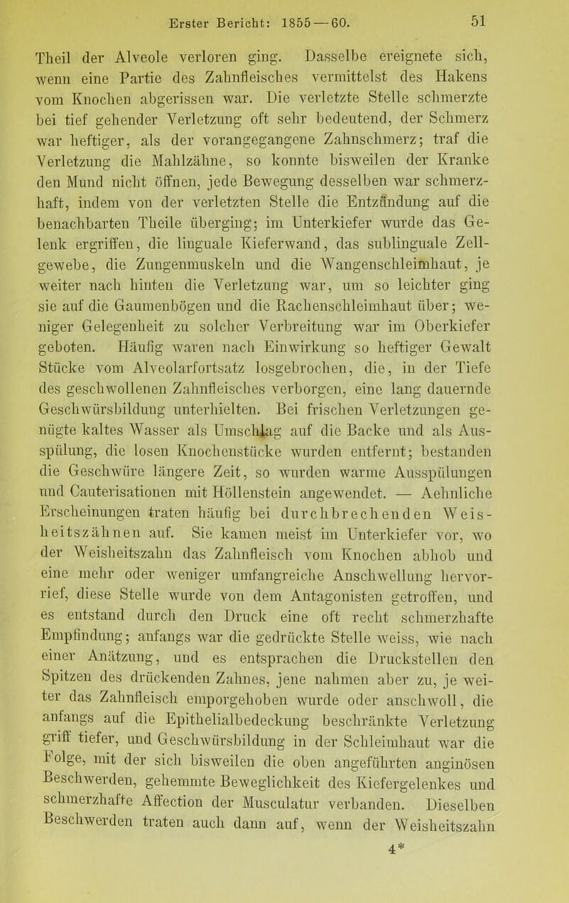 Theil der Alveole verloren ging. Dasselbe ereignete sicli, wenn eine Partie des Zahnfleisches vermittelst des Hakens vom Knochen abgerissen war. Die verletzte Stelle schmerzte bei tief gehender Verletzung oft sehr bedeutend, der Schmerz war heftiger, als der vorangegangene Zahnschmerz; traf die Verletzung die Mahlzähne, so konnte bisweilen der Kranke den Mund nicht öffnen, jede Bewegung desselben war schmerz- haft, indem von der verletzten Stelle die Entzündung auf die benachbarten Theile überging; im Unterkiefer wurde das Ge- lenk ergriffen, die linguale Kieferwand, das sublinguale Zell- gewebe, die Zungenmuskeln und die Wangenschleimhaut, je weiter nach hinten die Verletzung war, um so leichter ging sie auf die Gaumenbögen und die Rachenschleimhaut über; we- niger Gelegenheit zu solcher Verbreitung war im Oberkiefer geboten. Häufig waren nach Einwirkung so heftiger Gewalt Stücke vom Alveolarfortsatz losgebrochen, die, in der Tiefe des geschwollenen Zahnfleisches verborgen, eine lang dauernde Geschwürsbildung unterhielten. Bei frischen Verletzungen ge- nügte kaltes Wasser als Umschlag auf die Backe und als Aus- spülung, die losen Knochenstücke wurden entfernt; bestanden die Geschwüre längere Zeit, so wurden warme Ausspülungen und Cauterisationen mit Höllenstein angewendet. — Aehnliche Erscheinungen traten häufig bei durchbrechenden Weis- heitszähnen auf. Sie kamen meist im Unterkiefer vor, wo der Weisheitszahn das Zahnfleisch vom Knochen abhob und eine mehr oder weniger umfangreiche Anschwellung hervor- rief, diese Stelle wurde von dem Antagonisten getroffen, und es entstand durch den Druck eine oft recht schmerzhafte Empfindung; anfangs war die gedrückte Stelle weiss, wie nach einer Anätzung, und es entsprachen die Druckstellen den Spitzen des drückenden Zahnes, jene nahmen aber zu, je wei- ter das Zahnfleisch emporgehoben wurde oder anschwoll, die anfangs auf die Epithelialbedeckung beschränkte Verletzung giiff tiefer, und Geschwürsbildung in der Schleimhaut war die folge, mit der sich bisweilen die oben angeführten anginösen Beschwerden, gehemmte Beweglichkeit des Kiefergelenkes und schmerzhafte Affection der Musculatur verbanden. Dieselben Beschwerden traten auch daun auf, wenn der Weisheitszahn