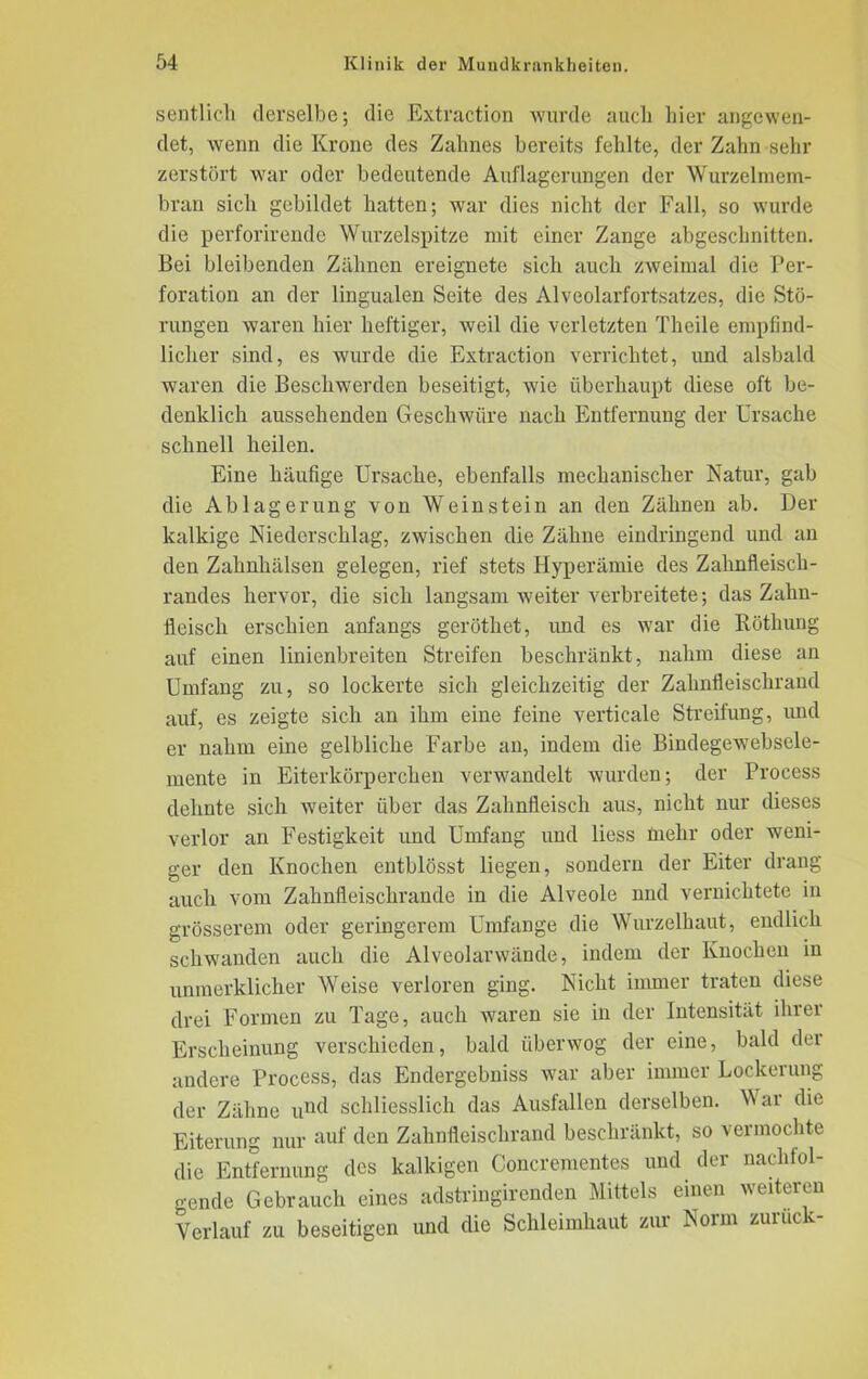 sentlich derselbe; die Extraction wurde auch hier angewen- det, wenn die Krone des Zahnes bereits fehlte, der Zahn sehr zerstört war oder bedeutende Auflagerungen der Wurzelmem- bran sich gebildet hatten; war dies nicht der Fall, so wurde die perforirende Wurzelspitze mit einer Zange abgeschnitten. Bei bleibenden Zähnen ereignete sich auch zweimal die Per- foration an der lingualen Seite des Alveolarfortsatzes, die Stö- rungen waren hier heftiger, weil die verletzten Thcile empfind- licher sind, es wurde die Extraction verrichtet, und alsbald waren die Beschwerden beseitigt, wie überhaupt diese oft be- denklich aussehenden Geschwüre nach Entfernung der Ursache schnell heilen. Eine häufige Ursache, ebenfalls mechanischer Natur, gab die Ablagerung von Weinstein an den Zähnen ab. Der kalkige Niederschlag, zwischen die Zähne eindringend und an den Zahnhälsen gelegen, rief stets Hyperämie des Zahnfleisch- randes hervor, die sich langsam weiter verbreitete; das Zahn- fleisch erschien anfangs geröthet, und es war die Röthung auf einen linienbreiten Streifen beschränkt, nahm diese an Umfang zu, so lockerte sich gleichzeitig der Zahnfleischrand auf, es zeigte sich an ihm eine feine verticale Streifung, und er nahm eine gelbliche Farbe an, indem die Bindegewebsele- mente in Eiterkörperchen verwandelt wurden; der Process dehnte sich weiter über das Zahnfleisch aus, nicht nur dieses verlor an Festigkeit und Umfang und liess mehr oder weni- ger den Knochen entblösst liegen, sondern der Eiter drang auch vom Zahnfleischrande in die Alveole und vernichtete in grösserem oder geringerem Umfange die Wurzelhaut, endlich schwanden auch die Alveolarwände, indem der Knochen in unmerklicher AVeise verloren ging. Nicht immer traten diese drei Formen zu Tage, auch waren sie in der Intensität ihrer Erscheinung verschieden, bald überwog der eine, bald der andere Process, das Endergebniss war aber immer Lockerung der Zähne un(l schliesslich das Ausfallen derselben. AN ar die Eiterung nur auf den Zahnfleischrand beschränkt, so vermochte die Entfernung des kalkigen Concrementes und der nachfol- gende Gebrauch eines adstringirenden Mittels einen weiteren Verlauf zu beseitigen und die Schleimhaut zur Norm zuruck-