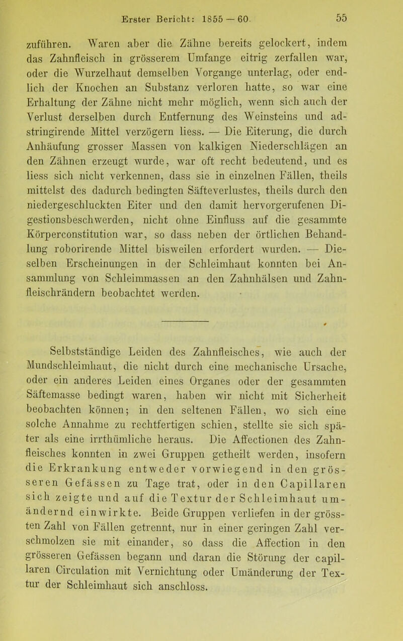 Zufuhren. Waren aber die Zähne bereits gelockert, indem das Zahnfleisch in grösserem Umfange eitrig zerfallen war, oder die Wurzelhaut demselben Vorgänge unterlag, oder end- lich der Knochen an Substanz verloren hatte, so war eine Erhaltung der Zähne nicht mehr möglich, wenn sich auch der Verlust derselben durch Entfernung des Weinsteins und ad- stringirende Mittel verzögern liess. — Die Eiterung, die durch Anhäufung grosser Massen von kalkigen Niederschlägen an den Zähnen erzeugt wurde, war oft recht bedeutend, und es liess sich nicht verkennen, dass sie in einzelnen Fällen, theils mittelst des dadurch bedingten Säfteverlustes, theils durch den niedergeschluckten Eiter und den damit hervorgerufenen Di- gestionsbeschwerden, nicht ohne Einfluss auf die gesammte Körperconstitution war, so dass neben der örtlichen Behand- lung roborirende Mittel bisweilen erfordert wurden. — Die- selben Erscheinungen in der Schleimhaut konnten bei An- sammlung von Schleimmassen an den Zahnhälsen und Zahn- fleischrändern beobachtet werden. Selbstständige Leiden des Zahnfleisches, wie auch der Mundschleimhaut, die nicht durch eine mechanische Ursache, oder ein anderes Leiden eines Organes oder der gesammten Säftemasse bedingt waren, haben wir nicht mit Sicherheit beobachten können; in den seltenen Fällen, wo sich eine solche Annahme zu rechtfertigen schien, stellte sie sich spä- ter als eine irrthümliche heraus. Die Affectionen des Zahn- fleisches konnten in zwei Gruppen getheilt werden, insofern die Erkrankung entweder vorwiegend in den grös- seren Gefässen zu Tage trat, oder in den Capillaren sich zeigte und auf die Textur der Schleimhaut um- ändernd einwirkte. Beide Gruppen verliefen in der gröss- ten Zahl von Fällen getrennt, nur in einer geringen Zahl ver- schmolzen sie mit einander, so dass die Affection in den grösseren Gefässen begann und daran die Störung der capil- laren Circulation mit Vernichtung oder Umänderung der Tex- tur der Schleimhaut sich anschloss.