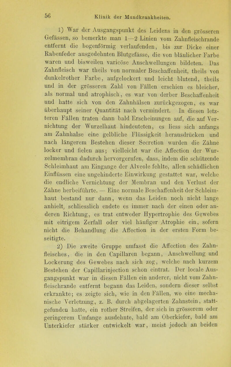 1) War der Ausgangspunkt des Leidens in den grösseren Gefässen, so bemerkte man 1—2 Linien vom Zahnfleischrande entfernt die bogenförmig verlaufenden, bis zur Dicke einer Rabenfeder ausgedehnten Blutgefässe, die von bläulicher Farbe waren und bisweilen varicüse Anschwellungen bildeten. Das Zahnfleisch war theils von normaler Beschaffenheit, tlicils von dunkelrother Farbe, aufgelockert und leicht blutend, theils und in der grösseren Zahl von Fällen erschien es bleicher, als normal und atrophisch, es war von derber Beschaffenheit und hatte sich von den Zahnhälsen zurückgezogen, es war überhaupt seiner Quantität nach vermindert. In diesen letz- teren Fällen traten dann bald Erscheinungen auf, die auf Ver- nichtung der Wurzelhaut hindeuteten, es liess sich anfangs am Zahnhalse eine gelbliche Flüssigkeit herausdrücken und nach längerem Bestehen dieser Secretion wurden die Zähne locker und fielen aus; vielleicht war die Affection der Wur- zelmembran dadurch hervorgerufen, dass, indem die schützende Schleimhaut am Eingänge der Alveole fehlte, allen schädlichen Einflüssen eine ungehinderte Einwirkung gestattet war, welche die endliche Vernichtung der Membran und den Verlust der Zähne herbeiführte. — Eine normale Beschaffenheit der Schleim- haut bestand nur dann, wenn das Leiden noch nicht lange anhielt, schliesslich endete es immer nach der einen oder an- deren Richtung, es trat entweder Hypertrophie des Gewebes mit eitrigem Zerfall oder viel häufiger Atrophie ein, sofern nicht die Behandlung die Affection in der ersten Form be- seitigte. 2) Die zweite Gruppe umfasst die Affection des Zahn- fleisches, die in den Capillaren begann, Anschwellung und Lockerung des Gewebes nach sich zog, welche nach kurzem Bestehen der Capillarinjection schon eintrat. Der locale Aus- gangspunkt war in diesen Fällen ein anderer, nicht vom Zahn- fleischrande entfernt begann das Leiden, sondern dieser selbst erkrankte; es zeigte sich, wie in den Fällen, wo eine mecha- nische Verletzung, z. B. durch abgelagerten Zahnstein, statt- gefunden hatte, ein rother Streifen, der sich in grösserem oder geringerem Umfange ausdehnte, bald am Oberkiefer, bald am Unterkiefer stärker entwickelt war, meist jedoch an beiden