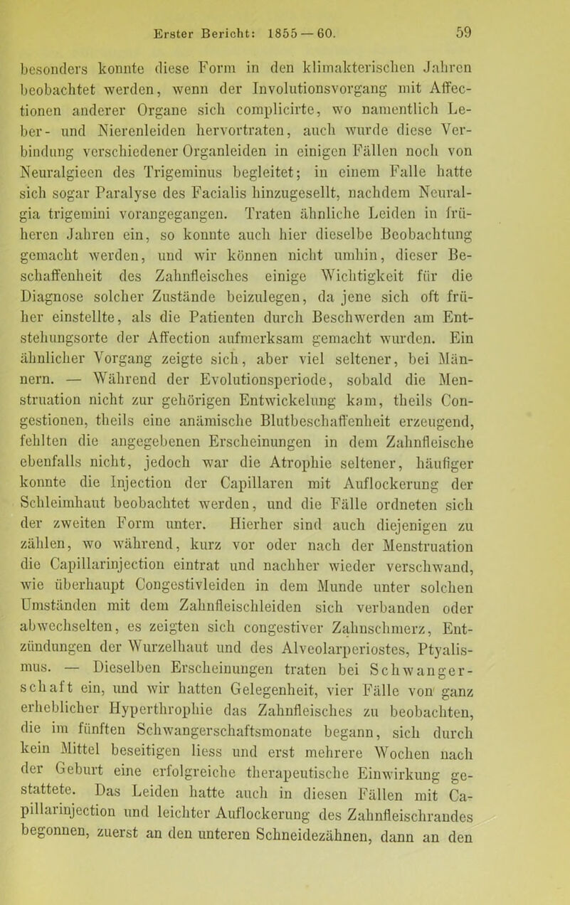 besonders konnte diese Form in den klimakterischen Jahren beobachtet werden, wenn der Involutionsvorgang mit Affec- tionen anderer Organe sich complicirte, wo namentlich Le- ber- und Nierenleiden hervortraten, auch wurde diese Ver- bindung verschiedener Organleiden in einigen Fällen noch von Neuralgieen des Trigeminus begleitet; in einem Falle hatte sich sogar Paralyse des Facialis hinzugesellt, nachdem Neural- gia trigemini vorangegangen. Traten ähnliche Leiden in frü- heren Jahren ein, so konnte auch hier dieselbe Beobachtung gemacht werden, und wir können nicht umhin, dieser Be- schaffenheit des Zahnfleisches einige Wichtigkeit für die Diagnose solcher Zustände beizulegen, da jene sich oft frü- her einstellte, als die Patienten durch Beschwerden am Ent- stehungsorte der Affection aufmerksam gemacht wurden. Ein ähnlicher Vorgang zeigte sich, aber viel seltener, bei Män- nern. — Während der Evolutionsperiode, sobald die Men- struation nicht zur gehörigen Entwickelung kam, theils (Kon- gestionen, theils eine anämische Blutbeschaffenheit erzeugend, fehlten die angegebenen Erscheinungen in dem Zahnfleische ebenfalls nicht, jedoch war die Atrophie seltener, häufiger konnte die Injection der Capillaren mit Auflockerung der Schleimhaut beobachtet werden, und die Fälle ordneten sich der zweiten Form unter. Hierher sind auch diejenigen zu zählen, wo während, kurz vor oder nach der Menstruation die Capillarinjection eintrat und nachher wieder verschwand, wie überhaupt Congestivleiden in dem Munde unter solchen Umständen mit dem Zahnfleischleiden sich verbanden oder abwechselten, es zeigten sich congestiver Zahnschmerz, Ent- zündungen der Wurzelhaut und des Alveolarperiostes, Ptyalis- mus. — Dieselben Erscheinungen traten bei Schwanger- schaft ein, und wir hatten Gelegenheit, vier Fälle von ganz erheblicher Hypcrthrophie das Zahnfleisches zu beobachten, die im fünften Schwangerschaftsmonate begann, sich durch kein Mittel beseitigen liess und erst mehrere Wochen nach der Geburt eine erfolgreiche therapeutische Einwirkung ge- stattete. Das Leiden hatte auch in diesen Fällen mit Ca- pillai injection und leichter Auflockerung des Zahnfleischrandes begonnen, zuerst an den unteren Schneidezähnen, dann an den