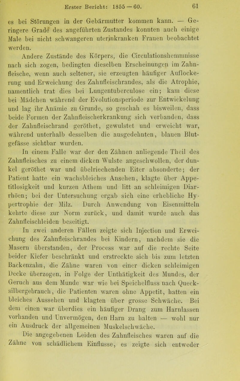 es bei Störungen in der Gebärmutter kommen kann. — Ge- ringere Grade' des angeführten Zustandes konnten auch einige Male bei nicht schwangeren uterinkranken Frauen beobachtet werden. Andere Zustände des Körpers, die Circulationshemnmisse nach sich zogen, bedingten dieselben Erscheinungen im Zahn- fleische, wenn auch seltener, sie erzeugten häufiger Auflocke- rung und Erweichung des Zahnfleischrandes, als die Atrophie, namentlich trat dies bei Lungentuberculose ein; kam diese bei Mädchen während der Evolutionsperiode zur Entwickelung und lag ihr Anämie zu Grunde, so geschah es bisweilen, dass beide Formen der Zahnfleischerkrankung sich verbanden, dass der Zahnfleischrand geröthet, gewulstet und erweicht war, während unterhalb desselben die ausgedehnten, blauen Blut- gefässe sichtbar wurden. In einem Falle war der den Zähnen anliegende Theil des Zahnfleisches zu einem dicken Wulste angeschwollen, der dun- kel geröthet war und übelriechenden Eiter absonderte; der Patient hatte ein wachsbleiches Ansehen, klagte über Appe- titlosigkeit und kurzen Athem und litt an schleimigen Diar- rhöen; bei der Untersuchung ergab sich eine erhebliche Hy- pertrophie der Milz. Durch Anwendung von Eisenmitteln kehrte diese zur Norm zurück, und damit wurde auch das Zahnfleischleiden beseitigt. In zwei anderen Fällen zeigte sich Injection und Erwei- chung des Zahnfleischrandes bei Kindern, nachdem sie die Masern überstanden, der Process war auf die rechte Seite beider Kiefer beschränkt und erstreckte sich bis zum letzten Backenzahn, die Zähne waren von einer dicken schleimigen Decke überzogen, in Folge der Unthätigkeit des Mundes, der Geruch aus dem Munde war wie bei Speichelfluss nach Queck- silbergebrauch, die Patienten waren ohne Appetit, hatten ein bleiches Aussehen und klagten über grosse Schwäche. Bei dem einen war überdies ein häufiger Drang zum Harnlassen vorhanden und Unvermögen, den Harn zu halten — wohl nur ein Ausdruck der allgemeinen Muskelschwäche. Die angegebenen Leiden des Zahnfleisches waren auf die Zähne von schädlichem Einflüsse, es zeigte sich entweder
