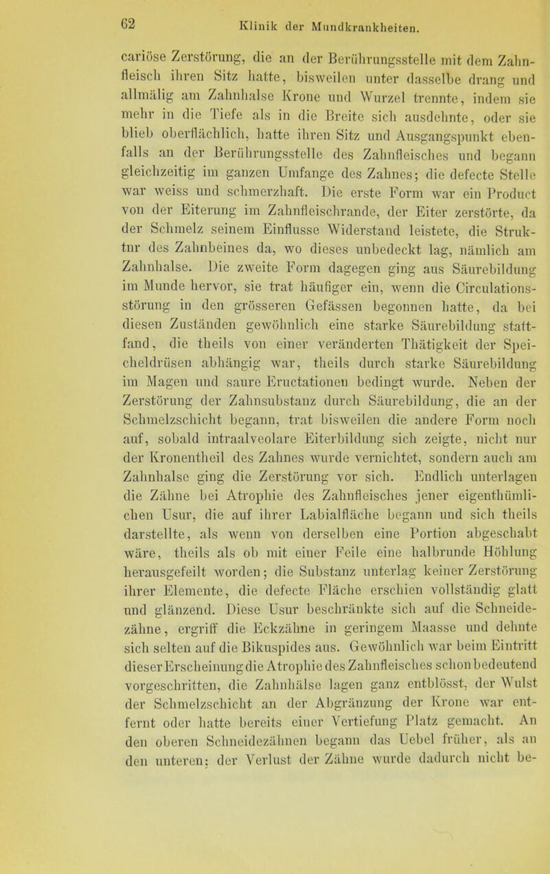 cariöse Zerstörung, die an der Beruhrungsstelle mit dem Zahn- fleisch ihren Sitz hatte, bisweilen unter dasselbe drang und allmalig am Zahnhalse Krone und Wurzel trennte, indem sie mehr in die Tiefe als in die Breite sich ausdehnte, oder sie blieb oberflächlich, hatte ihren Sitz und Ausgangspunkt eben- falls an der Berührungsstelle des Zahnfleisches und begann gleichzeitig im ganzen Umfange des Zahnes; die defecte Stelle war weiss und schmerzhaft. Die erste Form war ein Product von der Eiterung im Zahnfleischrande, der Eiter zerstörte, da der Schmelz seinem Einflüsse Widerstand leistete, die Struk- tur des Zahnbeines da, wo dieses unbedeckt lag, nämlich am Zahnhalse. Die zweite Form dagegen ging aus Säurebildung im Munde hervor, sie trat häufiger ein, wenn die Circulations- störung in den grösseren Gefässen begonnen hatte, da bei diesen Zuständen gewöhnlich eine starke Säurebildung statt- fand, die theils von einer veränderten Thätigkeit der Spei- cheldrüsen abhängig war, theils durch starke Säurebildung im Magen und saure Eructationen bedingt wurde. Neben der Zerstörung der Zahnsubstanz durch Säurebildung, die an der Schmelzschicht begann, trat bisweilen die andere Form noch auf, sobald intraalveolare Eiterbildung sich zeigte, nicht nur der Kronentheil des Zahnes wurde vernichtet, sondern auch am Zahnhalse ging die Zerstörung vor sich. Endlich unterlagen die Zähne bei Atrophie des Zahnfleisches jener eigentümli- chen Usur, die auf ihrer Labialfläche begann und sich theils darstellte, als wenn von derselben eine Portion abgeschabt wäre, theils als ob mit einer Feile eine halbrunde Höhlung herausgefeilt worden; die Substanz unterlag keiner Zerstörung ihrer Elemente, die defecte Fläche erschien vollständig glatt und glänzend. Diese Usur beschränkte sich auf die Schneide- zähne, ergriff die Eckzähne in geringem Maasse und dehnte sich selten auf die Bikuspides aus. Gewöhnlich war beim Eintritt dieser Erscheinung die Atrophie des Zahnfleisches schon bedeutend vorgeschritten, die Zahnhälse lagen ganz entblösst, der Wulst der Schmelzschicht an der Abgränzung der Krone war ent- fernt oder hatte bereits einer Vertiefung Platz gemacht. An den oberen Schneidezähnen begann das Uebel früher, als an den unteren: der Verlust der Zähne wurde dadurch nicht be-
