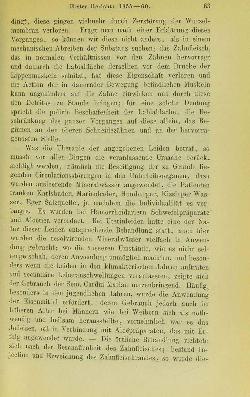 dingt, diese gingen vielmehr durch Zerstörung der Wurzel - membran verloren. Fragt man nach einer Erklärung dieses Vorganges, so können wir diese nicht anders, als in einem mechanischen Abreiben der Substanz suchen; das Zahnfleisch, das in normalen Verhältnissen vor den Zähnen hervorragt und dadurch die Labialfläche derselben vor dem Drucke der Lippenmuskeln schützt, hat diese Eigenschaft verloren und die Action der in dauernder Bewegung befindlichen Muskeln kann ungehindert auf die Zähne einwirken und durch diese den Detritus zu Stande bringen; für eine solche Deutung spricht die polirte Beschaffenheit der Labialfläche, die Be- schränkung des ganzen Vorganges auf diese allein, das Be- ginnen an den oberen Schneidezähnen und an der hervorra- gendsten Stelle. Was die Therapie der angegebenen Leiden betraf, so musste vor allen Dingen die veranlassende Ursache berück- sichtigt werden, nämlich die Beseitigung der zu Grunde lie- genden Circulationsstörungen in den Unterleibsorganen, dazu wurden ausleerende Mineralwässer angewendet, die Patienten tranken Karlsbader, Marienbader, Homburger, Kissinger Was- ser, Eger Salzquelle, je nachdem die Individualität es ver- langte. Es wurden bei Hämorrhoidariern Schwefelpräparate und Aloetica verordnet. Bei Uterinleiden hatte eine der Na- tur dieser Leiden entsprechende Behandlung statt, auch hier wurden die resolvirenden Mineralwässer vielfach in Anwen- dung gebracht; wo die äusseren Umstände, wie es nicht sei- tenge schall, deren Anwendung unmöglich machten, und beson- ders wenn die Leiden in den klimakterischen Jahren auftraten und secundäre Leberanschwellungen veranlassten, zeigte sich der Gebrauch der Sem. Cardui Mariae nutzenbringend. Häufig besonders in den jugendlichen Jahren, wurde die Anwendung der Eisenmittel erfordert, deren Gebrauch jedoch auch im höheren Alter bei Männern wie bei Weibern sich als noth- wendig und heilsam herausstellte, vornehmlich war es das Jodeisen, oft in Verbindung mit Aloepräparaten, das mit Er- folg angewendet wurde. — Die örtliche Behandlung richtete sich nach der Beschaffenheit des Zahnfleisches; bestand In- jection und Erweichung des Zahnfleischrandes, so wurde die-