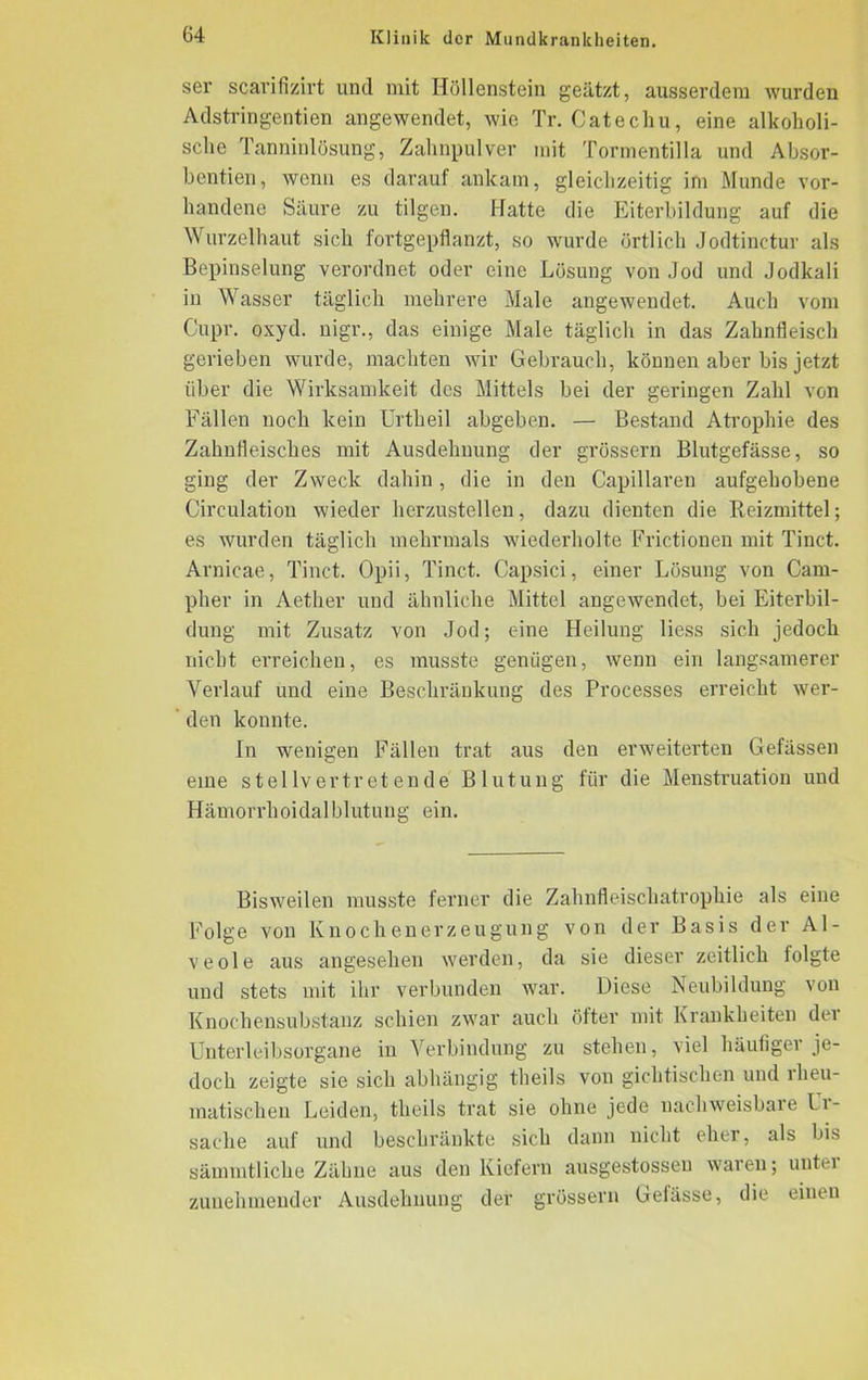 ser scarifizirt und mit Höllenstein geätzt, ausserdem wurden Adstringentien angewendet, wie Tr. Catechu, eine alkoholi- sche Tanninlösung, Zahnpulver mit Tormentilla und Absor- bentien, wenn es darauf ankam, gleichzeitig im Munde vor- handene Säure zu tilgen. Hatte die Eiterbildung auf die Wurzelhaut sich fortgepflanzt, so wurde örtlich Jodtinctur als Bepinselung verordnet oder eine Lösung von Jod und Jodkali in Wasser täglich mehrere Male angewendet. Auch vom Cupr. oxyd. nigr., das einige Male täglich in das Zahnfleisch gerieben wurde, machten wir Gebrauch, können aber bis jetzt über die Wirksamkeit des Mittels bei der geringen Zahl von Fällen noch kein Urtheil abgeben. — Bestand Atrophie des Zahnfleisches mit Ausdehnung der grössern Blutgefässe, so ging der Zweck dahin, die in den Capillaren aufgehobene Cireulatiou wieder hcrzustellen, dazu dienten die Reizmittel; es wurden täglich mehrmals wiederholte Frictionen mit Tinct. Arnicae, Tinct. Opii, Tinct. Capsici, einer Lösung von Cam- plier in Aether und ähnliche Mittel angewendet, bei Eiterbil- dung mit Zusatz von Jod; eine Heilung liess sich jedoch nicht erreichen, es musste genügen, wenn ein langsamerer Verlauf und eine Beschränkung des Processes erreicht wer- den konnte. In wenigen Fällen trat aus den erweiterten Gefässen eine stellvertretende Blutung für die Menstruation und Hämorrhoidalblutung ein. Bisweilen musste ferner die Zahnfleischatrophie als eine Folge von Knochenerzeugung von der Basis der Al- veole aus angesehen werden, da sie dieser zeitlich folgte und stets mit ihr verbunden war. Diese Neubildung von Knochensubstanz schien zwar auch öfter mit Krankheiten der Unterleibsorgane in Verbindung zu stehen, viel häufiger je- doch zeigte sie sich abhängig theils von gichtischen und rheu- matischen Leiden, theils trat sie ohne jede nachweisbare Ur- sache auf und beschränkte sich dann nicht eher, als bis sämmtliche Zähne aus den Kiefern ausgestosseu waren; untei zunehmender Ausdehnung der grössern Gefässe, die einen