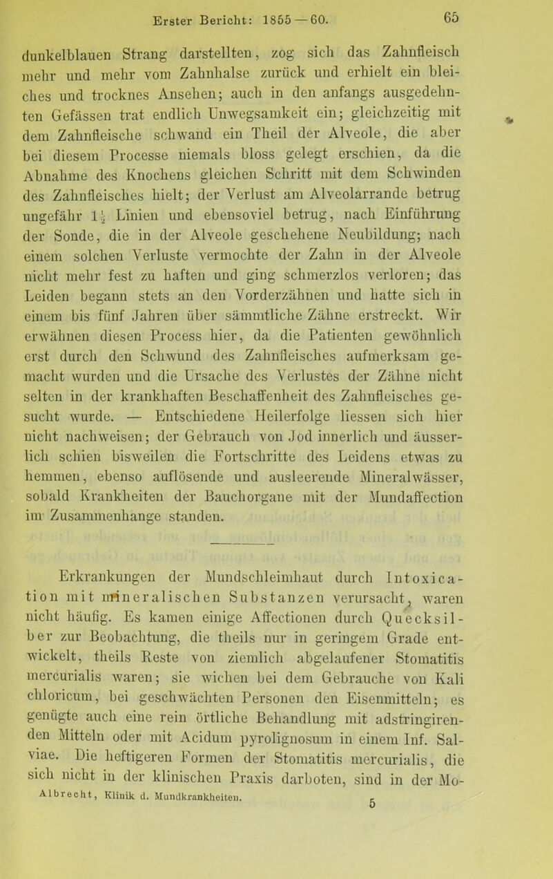 dunkelblauen Strang darstellten, zog sieb das Zahnfleisch mehr und mehr vom Zahnhalse zurück und erhielt ein blei- ches und trocknes Ansehen; auch in den anfangs ausgedehn- ten Gefässen trat endlich Unwegsamkeit ein; gleichzeitig mit dem Zahnfleische schwand ein Theil der Alveole, die aber bei diesem Processe niemals bloss gelegt erschien, da die Abnahme des Knochens gleichen Schritt mit dem Schwinden des Zahnfleisches hielt; der Verlust am Alveolarrande betrug ungefähr 1 j Linien und ebensoviel betrug, nach Einführung der Sonde, die in der Alveole geschehene Neubildung; nach einem solchen Verluste vermochte der Zahn in der Alveole nicht mehr fest zu haften und ging schmerzlos verloren; das Leiden begann stets an den Vorderzähnen und hatte sich in einem bis fünf Jahren über sämmtliche Zähne erstreckt. Wir erwähnen diesen Process hier, da die Patienten gewöhnlich erst durch den Schwund des Zahnfleisches aufmerksam ge- macht wurden und die Ursache des Verlustes der Zähne nicht selten in der krankhaften Beschaffenheit des Zahnfleisches ge- sucht wurde. — Entschiedene Heilerfolge Hessen sich hier nicht nacliweisen; der Gebrauch von Jod innerlich und äusser- lich schien bisweilen die Fortschritte des Leidens etwas zu hemmen, ebenso auflösende und ausleerende Mineralwässer, sobald Krankheiten der Bauchorgane mit der Mundaffection im Zusammenhänge standen. Erkrankungen der Mundschleimhaut durch Intoxica- tion mit mineralischen Substanzen verursacht, waren nicht häufig. Es kamen einige Affectionen durch Quecksil- ber zur Beobachtung, die theils nur in geringem Grade ent- wickelt, tlieils Reste von ziemlich abgelaufener Stomatitis mercurialis waren; sie wichen bei dem Gebrauche von Kali chloricum, bei geschwächten Personen den Eisenmitteln; es genügte auch eine rein örtliche Behandlung mit adstringiren- den Mitteln oder mit Acidum pyrolignosum in einem Inf. Sal- viae. Die heftigeren Formen der Stomatitis mercurialis, die sich nicht in der klinischen Praxis darboten, sind in der Mo- Al brecht, Klinik d. Mundkrankheiten. e.