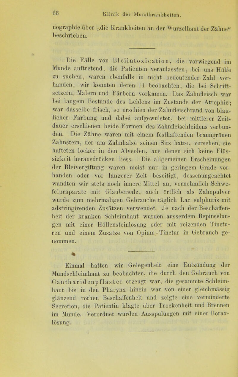 nogvaphie über „die Krankheiten an der Wurzelhaut der Zähne« beschrieben. Hie Fälle von Bleiintoxication, die vorwiegend im Munde auftretend, die Patienten veranlassten, bei uns Hülfe zu suchen, waren ebenfalls in nicht bedeutender Zahl vor- handen, wir konnten deren 11 beobachten, die bei Schrift- setzern, Malern und Färbern vorkamen. Das Zahnfleisch war bei langem Bestände des Leidens im Zustande der Atrophie; war dasselbe frisch, so erschien der Zahnfleischrand von bläu- licher Färbung und dabei anfgewulstet, bei mittlerer Zeit- dauer erschienen beide Formen des Zahnflcischleidens verbun- den. Die Zähne waren mit einem festhaftenden braungrünen Zahnstein, der am Zahnhalse seinen Sitz hatte, versehen, sie hafteten locker in den Alveolen, aus denen sich keine Flüs- sigkeit herausdrücken Hess. Die allgemeinen Erscheinungen der Bleivergiftung waren meist nur in geringem Grade vor- handen oder vor längerer Zeit beseitigt, dessenungeachtet wandten wir stets noch innere Mittel an, vornehmlich Schwe- felpräparate mit Glaubersalz, auch örtlich als Zahnpulver wurde zum mehrmaligen Gebrauche täglich Lac sulphuris mit adstringirenden Zusätzen verwendet. Je nach der Beschaffen- heit der kranken Schleimhaut wurden ausserdem Bepinselun- gen mit einer Höllensteinlösung oder mit reizenden Tinctu- ren und einem Zusatze von Opium - Tinctur in Gebrauch ge- nommen. % Einmal hatten wir Gelegenheit eine Entzündung der Mundschleimhaut zu beobachten, die durch den Gebrauch von Cantharidenpflaster erzeugt war, die gesanunte Schleim- haut bis in den Pharynx hinein war von einer gleichmässig glänzend rothen Beschaffenheit und zeigte eine verminderte Secretion, die Patientin klagte über Trockenheit und Brennen im Munde. Verordnet wurden Ausspülungen mit einer Borax- lösung.