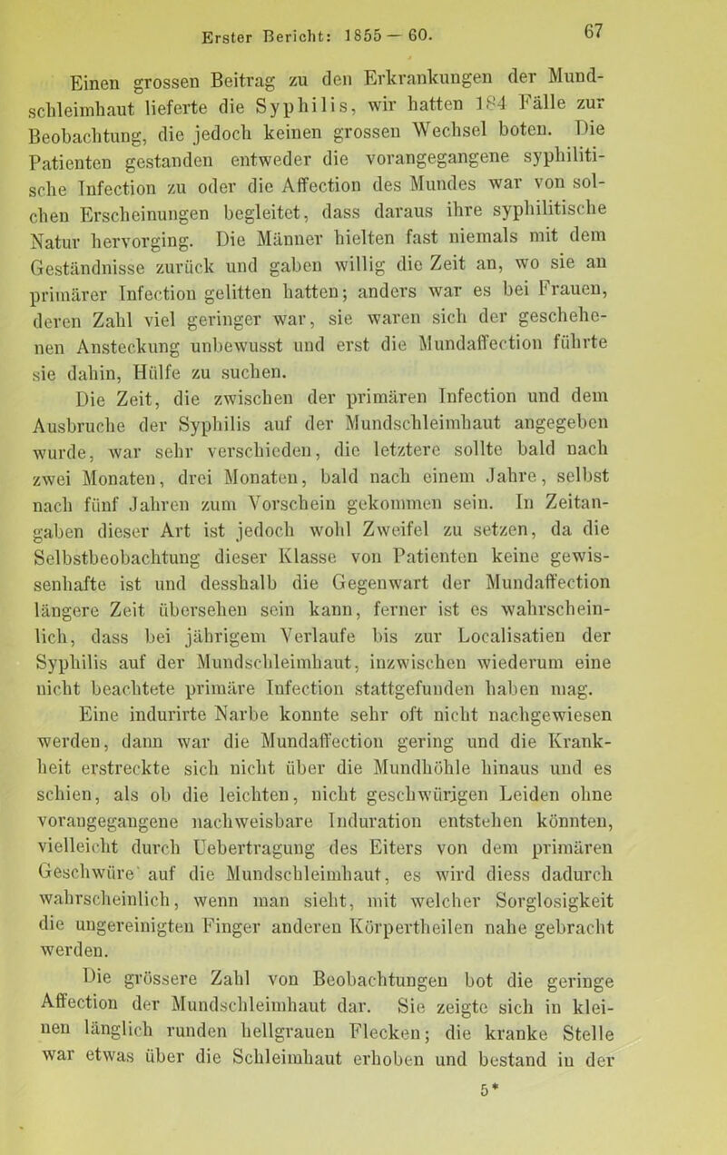 Einen grossen Beitrag zu den Erkrankungen der Mund- schleimhaut lieferte die Syphilis, wir hatten 184 Fälle zur Beobachtung, die jedoch keinen grossen Wechsel boten. Die Patienten gestanden entweder die vorangegangene syphiliti- sche Infection zu oder die Affection des Mundes war von sol- chen Erscheinungen begleitet, dass daraus ihre syphilitische Natur hervorging. Die Männer hielten fast niemals mit dem Geständnisse zurück und gaben willig die Zeit an, wo sie an primärer Infection gelitten hatten; anders war es bei Frauen, deren Zahl viel geringer war, sie waren sich der geschehe- nen Ansteckung unbewusst und erst die MundafFection führte sie dahin, Hülfe zu suchen. Die Zeit, die zwischen der primären Infection und dem Ausbruche der Syphilis auf der Mundschleimhaut angegeben wurde, war sehr verschieden, die letztere sollte bald nach zwei Monaten, drei Monaten, bald nach einem Jahre, selbst nach fünf Jahren zum Vorschein gekommen sein. In Zeitan- gaben dieser Art ist jedoch wohl Zweifel zu setzen, da die Selbstbeobachtung dieser Klasse von Patienten keine gewis- senhafte ist und desshalb die Gegenwart der MundafFection längere Zeit übersehen sein kann, ferner ist es wahrschein- lich, dass bei jährigem Verlaufe bis zur Localisatien der Syphilis auf der Mundschleimhaut, inzwischen wiederum eine nicht beachtete primäre Infection stattgefunden haben mag. Eine iiulurirte Narbe konnte sehr oft nicht nachgewiesen werden, dann war die MundafFection gering und die Krank- heit erstreckte sich nicht über die Mundhöhle hinaus und es schien, als ob die leichten, nicht geschwungen Leiden ohne vorangegaugene nachweisbare Induration entstehen könnten, vielleicht durch Uebertragung des Eiters von dem primären Geschwüre' auf die Mundschleimhaut, es wird diess dadurch wahrscheinlich, wenn man sieht, mit welcher Sorglosigkeit die ungereinigten Finger anderen Körpertheilen nahe gebracht werden. Die grössere Zahl von Beobachtungen bot die geringe Affection der Mundschleimhaut dar. Sie zeigte sich in klei- nen länglich runden hellgrauen Flecken; die kranke Stelle war etwas über die Schleimhaut erhoben und bestand in der 5*
