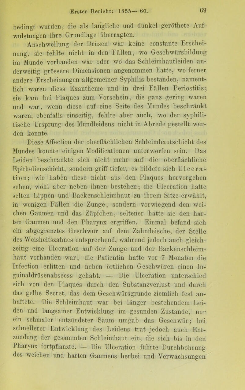 bedingt wurden, die als längliche und dunkel geröthete Auf- wulstungen ihre Grundlage überragten. Anschwellung der Drüsen war keine constante Erschei- nung, sie fehlte nicht in den Fällen, wo Geschwürsbildung im Munde vorhanden war oder wo das Schleimhautleiden an- derweitig grössere Dimensionen angenommen hatte, wo ferner andere Erscheinungen allgemeiner Syphilis bestanden, nament- lich waren diess Exantheme und in drei Fällen Periostitis; sie kam bei Plaques zum Vorschein, die ganz gering waren und war, wenn diese auf eine Seite des Mundes beschränkt waren, ebenfalls einseitig, fehlte aber auch, wo der syphili- tische Ursprung des Mundleidens nicht in Abrede gestellt wer- den konnte. Diese Affeetion der oberflächlichen Schleimhautschicht des Mundes konnte einigen Modificationen unterworfen sein. Das Leiden beschränkte sich nicht mehr auf die oberflächliche Epithelienschicht, sondern griff tiefer, es bildete sich Ulcera- tion; wir haben diese nicht aus den Plaques hervorgehen sehen, wohl aber neben ihnen bestehen; die Ulceration hatte selten Lippen und Backenschleimhaut zu ihrem Sitze erwählt, in wenigen Fällen die Zunge, sondern vorwiegend den -wei- chen Gaumen und das Zäpfchen, seltener hatte sie den har- ten Gaumen und den Pharynx ergriffen. Einmal befand sich ein abgegrenztes Geschwür auf dem Zahnfleische, der Stelle des Weisheitszahnes entsprechend, während jedoch auch gleich- zeitig eine Ulceration auf der Zunge und der Backenschleim- haut vorhanden war, die Patientin hatte vor 7 Monaten die Infection erlitten und neben örtlichen Geschwüren einen In- guinaldrüsenabscess gehabt. — Die Ulceration unterschied sich von den Plaques durch den Substanzverlust und durch das gelbe Secret, das dem Geschwürsgrunde ziemlich fest an- haftete. Die Schleimhaut war bei länger bestehendem Lei- den und langsamer Entwicklung im gesunden Zustande, nur ein schmaler entzündeter Saum umgab das Geschwür; bei schnellerer Entwicklung des Leidens trat jedoch auch Ent- zündung der gesammten Schleimhaut ein, die sich bis in den Pharynx fortpflanzte. — Die Ulceration führte Durchbohrung des weichen und harten Gaumens herbei und Verwachsungen