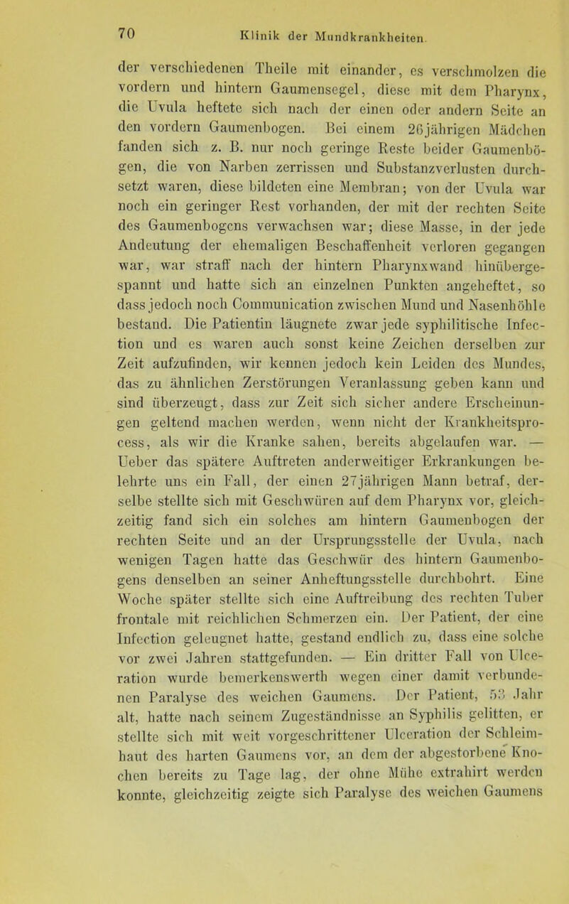 der verschiedenen Theile mit einander, es verschmolzen die vordem und hintern Gaumensegel, diese mit dem Pharynx, die Uvula heftete sich nach der einen oder andern Seite an den vordem Gaumenbogen. Bei einem 26jährigen Mädchen fanden sich z. B. nur noch geringe Reste beider Gaumenbö- gen, die von Narben zerrissen und Suhstanzverlusten durch- setzt waren, diese bildeten eine Membran; von der Uvula war noch ein geringer Rest vorhanden, der mit der rechten Seite des Gaumenbogens verwachsen war; diese Masse, in der jede Andeutung der ehemaligen Beschaffenheit verloren gegangen war, war straff nach der hintern Pharynxwand hinüberge- spannt und hatte sich an einzelnen Punkten angeheftet, so dass jedoch noch Communication zwischen Mund und Nasenhöhle bestand. Die Patientin läugnetc zwar jede syphilitische Infec- tion und es waren auch sonst keine Zeichen derselben zur Zeit aufzufinden, wir kennen jedoch kein Leiden des Mundes, das zu ähnlichen Zerstörungen Veranlassung geben kann und sind überzeugt, dass zur Zeit sich sicher andere Erscheinun- gen geltend machen werden, wenn nicht der Krankheitspro- cess, als wir die Kranke sahen, bereits abgelaufen war. — Ueber das spätere Auftreten anderweitiger Erkrankungen be- lehrte uns ein Fall, der einen 27jährigen Mann betraf, der- selbe stellte sich mit Geschwüren auf dem Pharynx vor, gleich- zeitig fand sich ein solches am hintern Gaumenbogen der rechten Seite und an der Ursprungsstelle der Uvula, nach wenigen Tagen hatte das Geschwür des hintern Gaumenbo- gens denselben an seiner Anheftungsstelle durchbohrt. Eine Woche später stellte sich eine Auftreibung des rechten Tuber frontale mit reichlichen Schmerzen ein. Der Patient, der eine Infection geleugnet hatte, gestand endlich zu, dass eine solche vor zwei Jahren stattgefunden. — Ein dritter hall von Ulce- ration wurde bemerkenswerth wegen einer damit verbunde- nen Paralyse des weichen Gaumens. Der Patient, f>.‘> Jahr alt, hatte nach seinem Zugeständnisse an Syphilis gelitten, er stellte sich mit weit vorgeschrittener Ulceration der Schleim- haut des harten Gaumens vor, an dem der abgestorbene Kno- chen bereits zu Tage lag, der ohne Mühe extrahirt werden konnte, gleichzeitig zeigte sich Paralyse des weichen Gaumens