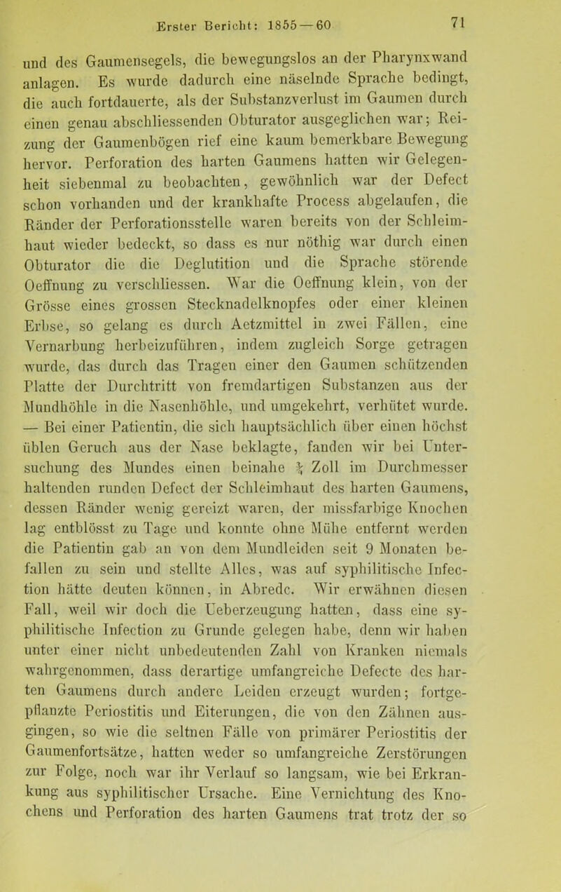 und des Gaumensegels, die bewegungslos an der Pharynxwand anlagen. Es wurde dadurch eine näselnde Sprache bedingt, die auch fortdauerte, als der Substanzverlust im Gaumen durch einen genau abschliessenden Obturator ausgeglichen war; Rei- zung der Gaumenbögen rief eine kaum bemerkbare Bewegung hervor. Perforation des harten Gaumens hatten wir Gelegen- heit siebenmal zu beobachten, gewöhnlich war der Defect schon vorhanden und der krankhafte Process abgelaufen, die Ränder der Perforationsstelle waren bereits von der Schleim- haut wieder bedeckt, so dass es nur nöthig war durch einen Obturator die die Deglutition und die Sprache störende Oeffnung zu verschliessen. War die Oeffnung klein, von der Grösse eines grossen Stecknadelknopfes oder einer kleinen Erbse, so gelang es durch Aetzmittel in zwei Fällen, eine Vernarbung herbeizuführen, indem zugleich Sorge getragen wurde, das durch das Tragen einer den Gaumen schützenden Platte der Durchtritt von fremdartigen Substanzen aus der Mundhöhle in die Nasenhöhle, und umgekehrt, verhütet wurde. — Bei einer Patientin, die sich hauptsächlich über einen höchst üblen Geruch aus der Nase beklagte, fanden wir bei Unter- suchung des Mundes einen beinahe % Zoll im Durchmesser haltenden runden Defect der Schleimhaut des harten Gaumens, dessen Ränder wenig gereizt waren, der missfarbige Knochen lag entblösst zu Tage und konnte ohne Mühe entfernt werden die Patientin gab an von dem Mundleiden seit 9 Monaten be- fallen zu sein und stellte Alles, was auf syphilitische Infec- tion hätte deuten können, in Abrede. Wir erwähnen diesen Fall, weil wir doch die Ueberzeugung hatten, dass eine sy- philitische Infection zu Grunde gelegen habe, denn wir haben unter einer nicht unbedeutenden Zahl von Kranken niemals wahrgenommen, dass derartige umfangreiche Defecte des har- ten Gaumens durch andere Leiden erzeugt wurden; fortge- pflanzte Periostitis und Eiterungen, die von den Zähnen aus- gingen, so wie die seltnen Fälle von primärer Periostitis der Gaumenfortsätze, hatten weder so umfangreiche Zerstörungen zur Folge, noch war ihr Verlauf so langsam, wie bei Erkran- kung aus syphilitischer Ursache. Eine Vernichtung des Kno- chens und Perforation des harten Gaumens trat trotz der so