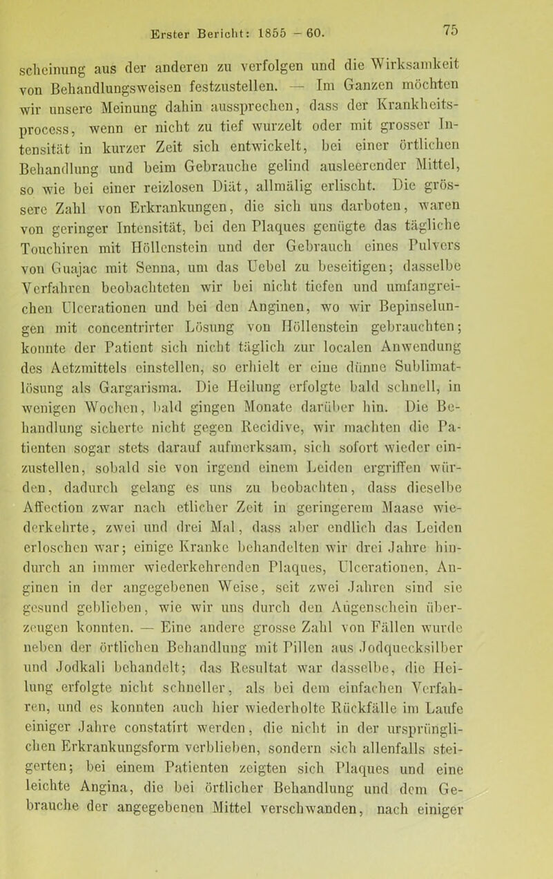 sclieinung aus der anderen zu verfolgen und die Wirksamkeit von Behandlungsweisen festzustellen. — Im Ganzen möchten wir unsere Meinung dahin aussprechen, dass der Krankheits- proccss, wenn er nicht zu tief wurzelt oder mit grosser In- tensität in kurzer Zeit sich entwickelt, bei einer örtlichen Behandlung und beim Gebrauche gelind ausleerender Mittel, so wie bei einer reizlosen Diät, allmälig erlischt. Die grös- sere Zahl von Erkrankungen, die sich uns darboten, waren von geringer Intensität, bei den Plaques genügte das tägliche Touchiren mit Höllenstein und der Gebrauch eines Pulvers von Guajac mit Senna, um das Uebel zu beseitigen; dasselbe Verfahren beobachteten wir bei nicht tiefen und umfangrei- chen Ulcerationen und bei den Anginen, wo wir Bepinselun- gen mit concentrirter Lösung von Höllenstein gebrauchten; konnte der Patient sich nicht täglich zur localen Anwendung des Aetzmittels einstellen, so erhielt er eine dünne Sublimat- lösung als Gargarisma. Die Heilung erfolgte bald schnell, in wenigen Wochen, bald gingen Monate darüber hin. Die Be- handlung sicherte nicht gegen Recidive, wir machten die Pa- tienten sogar stets darauf aufmerksam, sich sofort wieder ein- zustellen, sobald sie von irgend einem Leiden ergriffen wür- den, dadurch gelang es uns zu beobachten, dass dieselbe Affection zwar nach etlicher Zeit in geringerem Maase wie- derkehrte, zwei und drei Mal, dass aber endlich das Leiden erloschen war; einige Kranke behandelten wir drei Jahre hin- durch an immer wiederkehrenden Plaques, Ulcerationen, An- ginen in der angegebenen Weise, seit zwei Jahren sind sie gesund geblieben, wie wir uns durch den Augenschein über- zeugen konnten. — Eine andere grosse Zahl von Fällen wurde neben der örtlichen Behandlung mit Pillen aus Jodquecksilber und Jodkali behandelt; das Resultat war dasselbe, die Hei- lung erfolgte nicht schneller, als bei dem einfachen Verfah- ren, und es konnten auch hier wiederholte Rückfälle im Laufe einiger Jahre constatirt werden, die nicht in der ursprüngli- chen Erkrankungsform verblieben, sondern sich allenfalls stei- gerten; bei einem Patienten zeigten sich Plaques und eine leichte Angina, die bei örtlicher Behandlung und dem Ge- brauche der angegebenen Mittel verschwanden, nach einiger