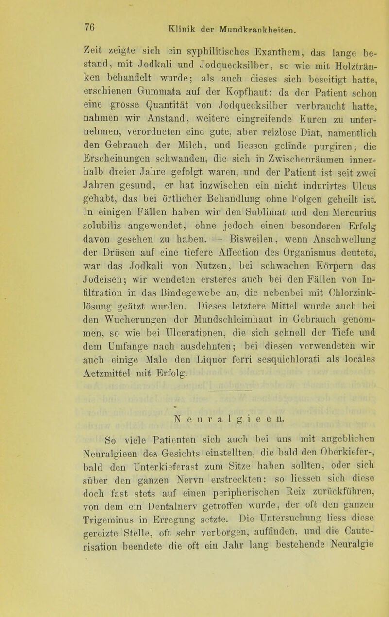 Zeit zeigte sich ein syphilitisches Exanthem, das lange be- stand, mit Jodkali und Jodquecksilber, so wie mit Holzträn- ken behandelt wurde; als auch dieses sich beseitigt hatte, erschienen Gummata auf der Kopfhaut: da der Patient schon eine grosse Quantität von Jodquecksilber verbraucht hatte, nahmen wir Anstand, weitere eingreifende Kuren zu unter- nehmen, verordneten eine gute, aber reizlose Diät, namentlich den Gebrauch der Milch, und Hessen gelinde purgiren; die Erscheinungen schwanden, die sich in Zwischenräumen inner- halb dreier Jahre gefolgt waren, und der Patient ist seit zwei Jahren gesund, er hat inzwischen ein nicht indurirtes Ulcus gehabt, das bei örtlicher Behandlung ohne Folgen geheilt ist. In einigen Fällen haben wir den Sublimat und den Mercurius solubilis angewendet, ohne jedoch einen besonderen Erfolg davon gesehen zu haben. — Bisweilen, wenn Anschwellung der Drüsen auf eine tiefere Affection des Oi’ganismus deutete, war das Jodkali von Nutzen, bei schwachen Körpern das Jodeisen; wir wendeten ersteres auch bei den Fällen von In- filtration in das Bindegewebe an, die nebenbei mit Chlorzink- lösung geätzt wurden. Dieses letztere Mittel wurde auch bei den Wucherungen der Mundschleimhaut in Gebrauch genom- men, so wie bei Ulcerationen, die sich schnell der Tiefe und dem Umfange nach ausdehnten; bei diesen verwendeten wir auch einige Male den Liquor ferri sesquichlorati als locales Aetzmittel mit Erfolg. Neuralgieen. So viele Patienten sich auch bei uns mit angeblichen Neuralgieen des Gesichts einstellten, die bald den Oberkiefer-, bald den Unterkieferast zum Sitze haben sollten, oder sich siiber den ganzen Nervn erstreckten: so Hessen sich diese doch fast stets auf einen peripherischen Reiz zurückführen, von dem ein Dentalnerv getroffen wurde, der oft den ganzen Trigeminus in Erregung setzte. Die Untersuchung Hess diese gereizte Stelle, oft sehr verborgen, auffinden, und die Caute- risation beendete die oft ein Jahr lang bestehende Neuralgie