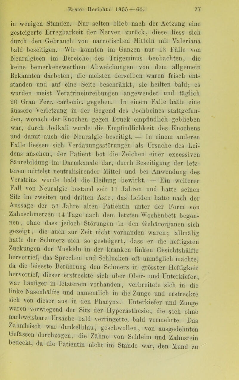 in wenigen Stunden. Nur selten blieb nacli der Aetzung eine gesteigerte Erregbarkeit der Nerven zurück, diese liess sich durch den Gebrauch von narcotischen Mitteln mit Valeriana bald beseitigen. Wir konnten im Ganzen nur 18 Fälle yoii Neuralgieen im Bereiche des Trigeminus beobachten, die keine bemerkenswerthen Abweichungen von dem allgemein Bekannten darboten, die meisten derselben waren frisch ent- standen und auf eine Seite beschränkt, sie heilten bald; es wurden meist Veratrineinreibungen angewendet und täglich 20 Gran Ferr. carbonic. gegeben. In einem Falle hatte eine äussere Verletzung in der Gegend des Jochbeines stattgefun- den, wonach der Knochen gegen Druck empfindlich geblieben war, durch Jodkali wurde die Empfindlichkeit des Knochens und damit auch die Neuralgie beseitigt. — In einem anderen Falle Hessen sich Verdauungsstörungen als Ursache des Lei- dens ansehen, der Patient bot die Zeichen einer excessiven Säurebildung im Darmkanale dar, durch Beseitigung der letz- teren mittelst neutralisirender Mittel und bei Anwendung des Veratrins wurde bald die Heilung bewirkt. — Ein weiterer Fall von Neuralgie bestand seit 17 Jahren und hatte seinen Sitz im zweiten und dritten Aste, das Leiden hatte nach der Aussage der 57 Jahre alten Patientin unter der Form von Zahnschmerzen 14 Tage nach dem letzten Wochenbett begon- nen, ohne dass jedoch Störungen in den Gebärorganen sich gezeigt, die auch zur Zeit nicht vorhanden waren; allinälig hatte der Schmerz sich so gesteigert, dass er die heftigsten Zuckungen der Muskeln in der kranken linken Gesichtshälfte hervorrief, das Sprechen und Schlucken oft unmöglich machte, da die leiseste Berührung den Schmerz in grösster Heftigkeit hervorrief, dieser erstreckte sich über Ober- und Unterkiefer, war häufiger in letzterem vorhanden, verbreitete sich in die linke Nasenhälfte und namentlich in die Zunge und erstreckte sich von dieser aus in den Pharynx. Unterkiefer und Zunge waren vorwiegend der Sitz der Hyperästhesie, die sich ohne nachweisbare Ursache bald verringerte, bald vermehrte. Das Zahnfleisch war dunkelblau, geschwollen, von ausgedehnten Gelassen durchzogen, die Zähne von Schleim und Zahnstein bedeckt, da die Patientin nicht im Stande war, den Mund zu