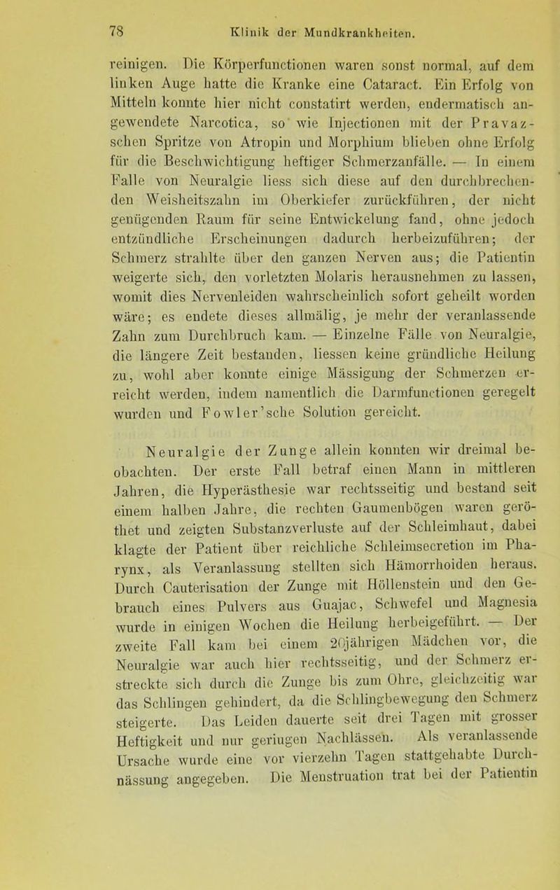 reinigen. Die Kürperfunctionen waren sonst normal, auf dem linken Auge hatte die Kranke eine Cataract. Ein Erfolg von Mitteln konnte liier nicht constatirt werden, endermatisch an- gewendete Narcotica, so wie Injectionen mit der Pravaz- schen Spritze von Atropin und Morphium blieben ohne Erfolg für die Beschwichtigung heftiger Schmerzanfälle. — In einem Falle von Neuralgie liess sich diese auf den durchbrechen- den Weisheitszahn im Oberkiefer zurückführen, der nicht genügenden Baum für seine Entwickelung fand, ohne jedoch entzündliche Erscheinungen dadurch herbeizuführen; der Schmerz strahlte über den ganzen Nerven aus; die Patientin weigerte sich, den vorletzten Molaris herausnehmen zu lassen, womit dies Nervenleiden wahrscheinlich sofort geheilt worden wäre; es endete dieses allmälig, je mehr der veranlassende Zahn zum Durchbruch kam. — Einzelne Fälle von Neuralgie, die längere Zeit bestanden, Hessen keine gründliche Heilung zu, wohl aber konnte einige Mässigung der Schmerzen er- reicht werden, indem namentlich die Darmfunctionen geregelt wurden und Foavler’sehe Solution gereicht. Neuralgie der Zunge allein konnten wir dreimal be- obachten. Der erste Fall betraf einen Mann in mittleren Jahren, die Hyperästhesie war rechtsseitig und bestand seit einem halben Jahre, die rechten Gaumenbögen waren gerö- thet und zeigten Substanzverluste auf der Schleimhaut, dabei klagte der Patient über reichliche Schleimsecretion im Pha- rynx, als Veranlassung stellten sich Hämorrhoiden heraus. Durch Cauterisation der Zunge mit Höllenstein und den Ge- brauch eines Pulvers aus Guajac, Schwefel und Magnesia wurde in einigen Wochen die Heilung herbeigefühlt. Dex zweite Fall kam bei einem 20jährigen Mädchen vor, die Neuralgie war auch hier rechtsseitig, und der Schmelz ei- streckte sich durch die Zunge bis zum Ohre, gleichzeitig war das Schlingen gehindert, da die Schlingbewegung den Schmerz steigerte. Das Leiden dauerte seit drei lagen mit giossei Heftigkeit und nur geriugen Nachlässen. Als veranlassende Ursache wurde eine vor vierzehn lagen stattgehabte Duich- nässung angegeben. Die Menstruation trat bei der Patientin