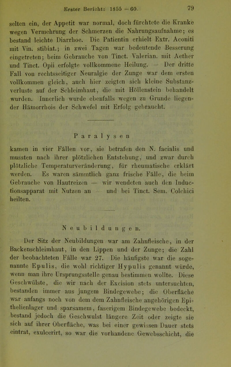 selten ein, der Appetit war normal, doch fürchtete die Kranke wegen Vermehrung der Schmerzen die Nahrungsaufnahme; es bestand leichte Diarrhoe. Die Patientin erhielt Extr. Aconiti mit Vin. stibiat.; in zwei Tagen war bedeutende Besserung eingetreten; beim Gebrauche Ton Tinct. Valerian. mit Aether und Tinct. Opii erfolgte vollkommene Heilung. - Der dritte Fall von rechtsseitiger Neuralgie der Zunge war dem ersten vollkommen gleich, auch hier zeigten sich kleine Substanz- verluste auf der Schleimhaut, die mit Höllenstein behandelt wurden. Innerlich wurde ebenfalls wegen zu Grunde liegen- der Hämorrhois der Schwefel mit Erfolg gebraucht. Paralysen kamen in vier Fällen vor, sie betrafen den N. facialis und mussten nach ihrer plötzlichen Entstehung, und zwar durch plötzliche Temperaturveränderung, für rheumatische erklärt werden. Es waren sämmtlich ganz frische Fälle, die beim Gebrauche von Hautreizen — wir wendeten auch den Induc- tionsapparat mit Nutzen an und bei Tinct. Sem. Colchici heilten. Neubildungen. Der Sitz der Neubildungen war am Zahnfleische, in der Backenschleimhaut, in den Lippen und der Zunge; die Zahl der beobachteten Fälle war 27. Die häufigste war die soge- nannte Epulis, die wohl richtiger Hypulis genannt würde, wenn man ihre Urspruugsstelle genau bestimmen wollte. Diese Geschwülste, die wir nach der Excision stets untersuchten, bestanden immer aus jungem Bindegewebe; die Oberfläche war anfangs noch von dem dem Zahnfleische angehörigen Epi- thelienlager und sparsamem, faserigem Bindegewebe bedeckt, bestand jedoch die Geschwulst längere Zeit oder zeigte sie sich auf ihrer Oberfläche, was bei einer gewissen Dauer stets eintrat, exulcerirt, so war die vorhandene Gewebsschicht, die