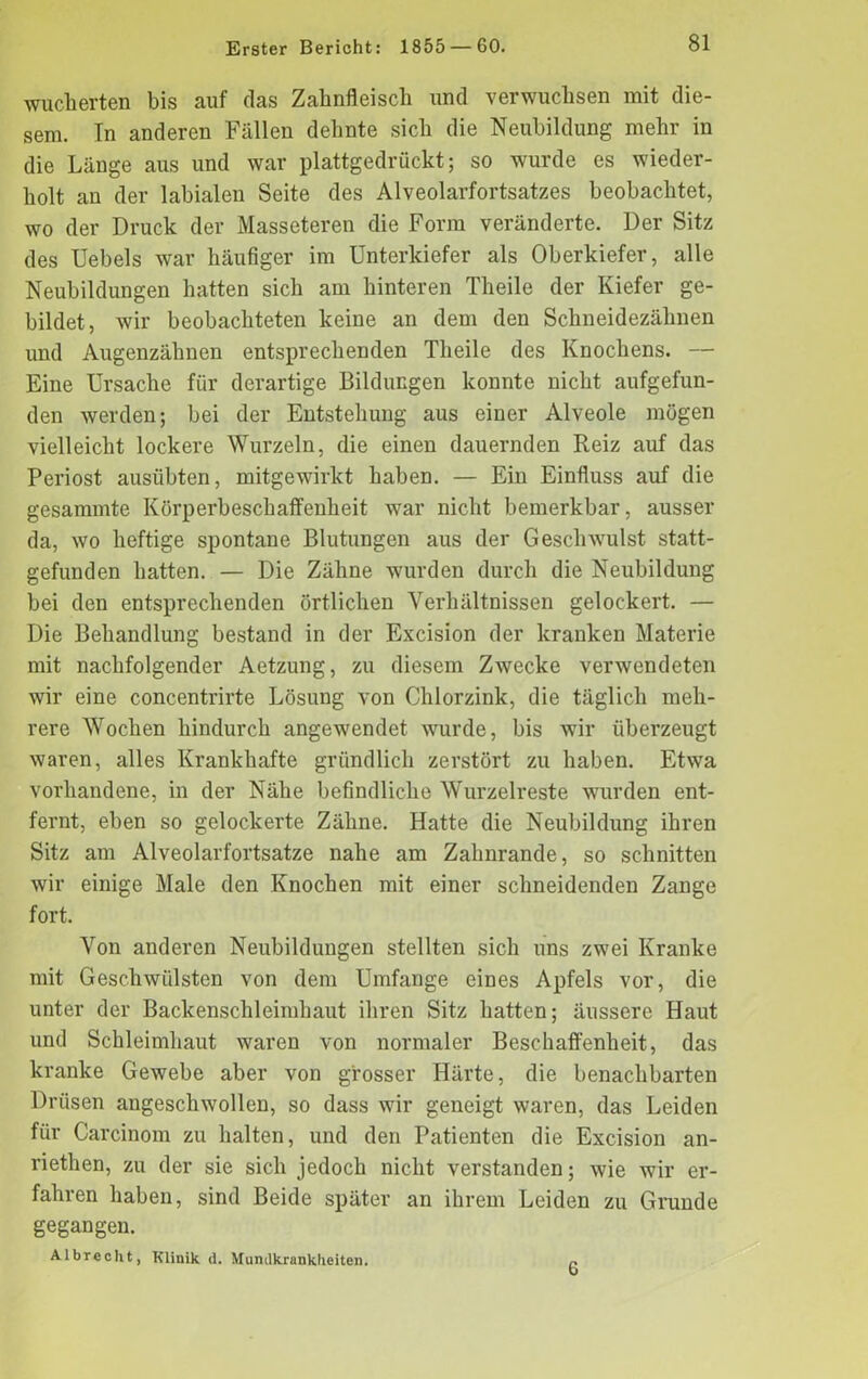 wucherten bis auf das Zahnfleisch und verwuchsen mit die- sem. In anderen Fällen dehnte sich die Neubildung mehr in die Länge aus und war plattgedrückt; so wurde es wieder- holt an der labialen Seite des Alveolarfortsatzes beobachtet, wo der Druck der Masseteren die Form veränderte. Der Sitz des Uebels war häufiger im Unterkiefer als Oberkiefer, alle Neubildungen hatten sich am hinteren Theile der Kiefer ge- bildet, wir beobachteten keine an dem den Schneidezähnen und Augenzähnen entsprechenden Tlieile des Knochens. — Eine Ursache für derartige Bildungen konnte nicht aufgefun- den werden; bei der Entstehung aus einer Alveole mögen vielleicht lockere Wurzeln, die einen dauernden Reiz auf das Periost austibten, mitgewirkt haben. — Ein Einfluss auf die gesammte Körperbeschaflfenheit war nicht bemerkbar, ausser da, wo heftige spontane Blutungen aus der Geschwulst statt- gefunden hatten. — Die Zähne wurden durch die Neubildung bei den entsprechenden örtlichen Verhältnissen gelockert. — Die Behandlung bestand in der Excision der kranken Materie mit nachfolgender Aetzung, zu diesem Zwecke verwendeten wir eine concentrirte Lösung von Chlorzink, die täglich meh- rere Wochen hindurch angewendet wurde, bis wir überzeugt waren, alles Krankhafte gründlich zerstört zu haben. Etwa vorhandene, in der Nähe befindliche Wurzelreste wurden ent- fernt, eben so gelockerte Zähne. Hatte die Neubildung ihren Sitz am Alveolarfortsatze nahe am Zahnrande, so schnitten wir einige Male den Knochen mit einer schneidenden Zange fort. Von anderen Neubildungen stellten sich uns zwei Kranke mit Geschwülsten von dem Umfange eines Apfels vor, die unter der Backenschleimhaut ihren Sitz hatten; äussere Haut und Schleimhaut waren von normaler Beschaffenheit, das kranke Gewebe aber von grosser Härte, die benachbarten Drüsen angeschwollen, so dass wir geneigt waren, das Leiden für Carcinom zu halten, und den Patienten die Excision an- riethen, zu der sie sich jedoch nicht verstanden; wie wir er- fahren haben, sind Beide später an ihrem Leiden zu Grunde gegangen. Albrecht, Klinik d. Mumlkranklieiten. c