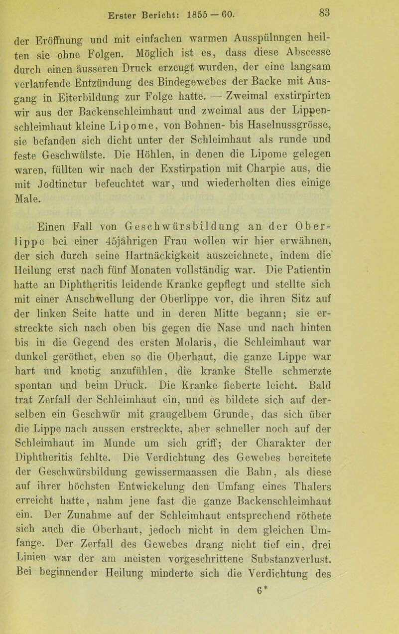 der Eröffnung und mit einfachen warmen Ausspülungen heil- ten sie ohne Folgen. Möglich ist es, dass diese Abscesse durch einen äusseren Druck erzeugt wurden, der eine langsam verlaufende Entzündung des Bindegewebes der Backe mit Aus- gang in Eiterbildung zur Folge hatte. — Zweimal exstirpirten wir aus der Backenschleimhaut und zweimal aus der Lippen- schleimhaut kleine Lipome, von Bohnen- bis Haselnussgrösse, sie befanden sich dicht unter der Schleimhaut als runde und feste Geschwülste. Die Höhlen, in denen die Lipome gelegen waren, füllten wir nach der Exstirpation mit Charpie aus, die mit Jodtinctur befeuchtet war, und wiederholten dies einige Male. Einen Fall von Geschwürsbildung an der Ober- lippe bei einer 45jährigen Frau wollen wir hier erwähnen, der sich durch seine Hartnäckigkeit auszeichnete, indem die Heilung erst nach fünf Monaten vollständig war. Die Patientin hatte an Diplitheritis leidende Kranke gepflegt und stellte sich mit einer Anschwellung der Oberlippe vor, die ihren Sitz auf der linken Seite hatte und in deren Mitte begann; sie er- streckte sich nach oben bis gegen die Nase und nach hinten bis in die Gegend des ersten Molaris, die Schleimhaut war dunkel geröthet, eben so die Oberhaut, die ganze Lippe war hart und knotig anzufühlen, die kranke Stelle schmerzte spontan und beim Druck. Die Kranke fieberte leicht. Bald trat Zerfall der Schleimhaut ein, und es bildete sich auf der- selben ein Geschwür mit graugelbem Grunde, das sich über die Lippe nach aussen erstreckte, aber schneller noch auf der Schleimhaut im Munde um sich griff; der Charakter der Diplitheritis fehlte. Die Verdichtung des Gewebes bereitete der Geschwürsbildung gewissermaassen die Bahn, als diese auf ihrer höchsten Entwickelung den Umfang eines Thalers erreicht hatte, nahm jene fast die ganze Backenschleimhaut ein. Der Zunahme auf der Schleimhaut entsprechend röthete sich auch die Oberhaut, jedoch nicht in dem gleichen Um- fange. Der Zerfall des Gewebes drang nicht tief ein, drei Linien war der am meisten vorgeschrittene Substanzverlust. Bei beginnender Heilung minderte sich die Verdichtung des 6*