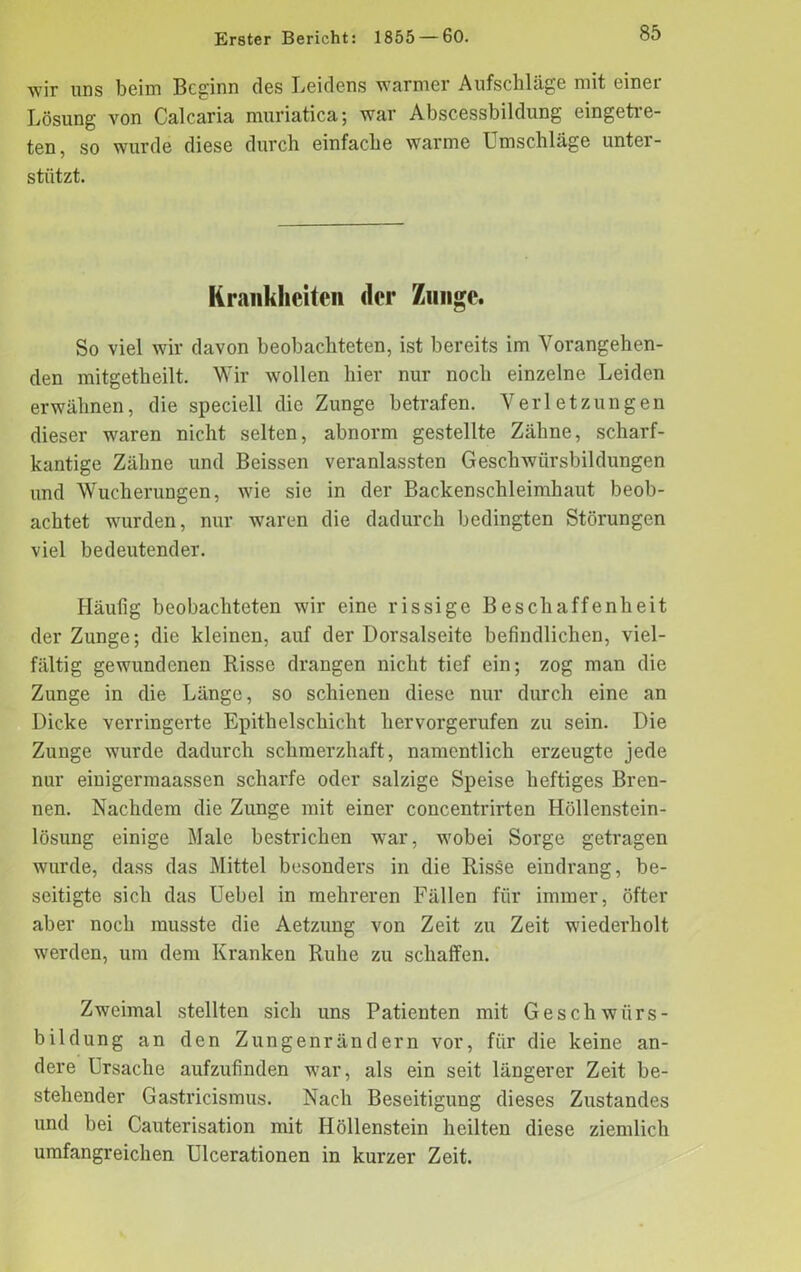 wir uns beim Beginn des Leidens warmer Aufschläge mit einer Lösung von Calcaria muriatica; war Abscessbildung eingetre- ten, so wurde diese durch einfache warme Umschläge unter- stützt. Krankheiten der Zunge. So viel wir davon beobachteten, ist bereits im Vorangehen- den mitgetheilt. Wir wollen hier nur noch einzelne Leiden erwähnen, die speciell die Zunge betrafen. Verletzungen dieser waren nicht selten, abnorm gestellte Zähne, scharf- kantige Zähne und Beissen veranlassten Geschwürsbildungen und Wucherungen, wie sie in der Backenschleimhaut beob- achtet wurden, nur waren die dadurch bedingten Störungen viel bedeutender. Häufig beobachteten wir eine rissige Beschaffenheit der Zunge; die kleinen, auf der Dorsalseite befindlichen, viel- fältig gewundenen Risse drangen nicht tief ein; zog man die Zunge in die Länge, so schienen diese nur durch eine an Dicke verringerte Epithelschicht hervorgerufen zu sein. Die Zunge wurde dadurch schmerzhaft, namentlich erzeugte jede nur einigermaassen scharfe oder salzige Speise heftiges Bren- nen. Nachdem die Zunge mit einer concentrirten Höllenstein- lösung einige Male bestrichen war, wobei Sorge getragen wurde, dass das Mittel besonders in die Risse eindrang, be- seitigte sich das Uebel in mehreren Fällen für immer, öfter aber noch musste die Aetzung von Zeit zu Zeit wiederholt werden, um dem Kranken Ruhe zu schaffen. Zweimal stellten sich uns Patienten mit Geschwürs- bildung an den Zungenrändern vor, für die keine an- dere Ursache aufzufinden war, als ein seit längerer Zeit be- stehender Gastricismus. Nach Beseitigung dieses Zustandes und bei Cauterisation mit Höllenstein heilten diese ziemlich umfangreichen Ulcerationen in kurzer Zeit.