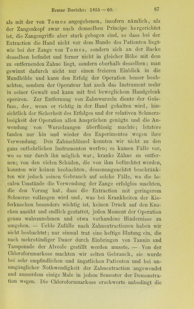 als mit der von Tomes angegebenen, insofern nämlich, als der Zangenkopf zwar nach demselben Principe hergerichtet ist, die Zangengriffe aber stark gebogen sind, so dass bei der Extraction die Hand nicht vor dem Munde des Patienten liegt’ wie bei der Zange von Tomes, sondern sich an der Backe desselben befindet und ferner nicht in gleicher Höhe mit dem zu entfernenden Zahne liegt, sondern oberhalb desselben; man gewinnt dadurch nicht nur einen freieren Einblick in die Mundhöhle und kann den Erfolg der Operation besser beob- achten, sondern der Operateur hat auch das Instrument mehr in seiner Gewalt und kann mit frei beweglichem Handgelenk operiren. Zur Entfernung von Zahnwurzeln diente der Geis- fuss, der, wenn er richtig in der Hand gehalten wird, hin- sichtlich der Sicherheit des Erfolges und der relativen Schmerz- losigkeit der Operation allen Ansprüchen genügte und die An- wendung von Wurzelzangen überflüssig machte; letztere fanden nur hin und wieder des Experimentes wegen ihre Verwendung. Den Zahnschlüssel konnten wir nicht zu den ganz entbehrlichen Instrumenten werfen; es kamen Fälle vor, wo es nur durch ihn möglich war, kranke Zähne zu entfer- nen; von den vielen Schäden, die von ihm befürchtet werden, konnten wir keinen beobachten, dessenungeachtet beschränk- ten wir jedoch seinen Gebrauch auf solche Fälle, wo die lo- calen Umstände die Verwendung der Zange erfolglos machten, die den Vorzug hat, dass die Extraction mit geringerem Schmerze vollzogen wird und, was bei Krankheiten der Kie- ferknochen besonders wichtig ist, keinen Druck auf den Kno- chen ausiibt und endlich gestattet, jeden Moment der Operation genau wahrzunehmen und etwa vorhandene Hindernisse zu umgehen. — Ueble Zufälle nach Zahnextractionen haben wir nicht beobachtet; nur einmal trat eine heftige Blutung ein, die nach mehrstündiger Dauer durch Einbringen von Tannin und Tamponade der Alveole gestillt werden musste. — Von der Chloroformnarkose machten wir selten Gebrauch, sie wurde bei sehr empfindlichen und ängstlichen Patienten und bei un- umgänglicher Nothwendigkeit der Zahnextraction angewendet und ausserdem einige Male in jedem Semester der Demonstra- tion wegen. Die Chloroformnarkose erschwerte unbedingt die