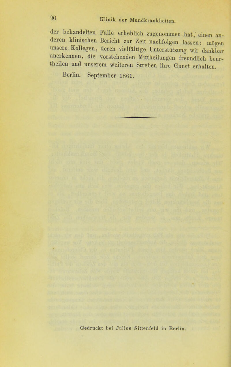 der behandelten Fälle erheblich zugenommen hat, einen an- deren klinischen Bericht zur Zeit naclifolgen lassen: mögen unsere Kollegen, deren vielfältige Unterstützung wir dankbar anerkennen, die vorstehenden Mittheilungen freundlich beur- teilen und unserem weiteren Streben ihre Gunst erhalten. Berlin. September 1861. Gedruckt bei Julius Sittenfeld in Berlin.