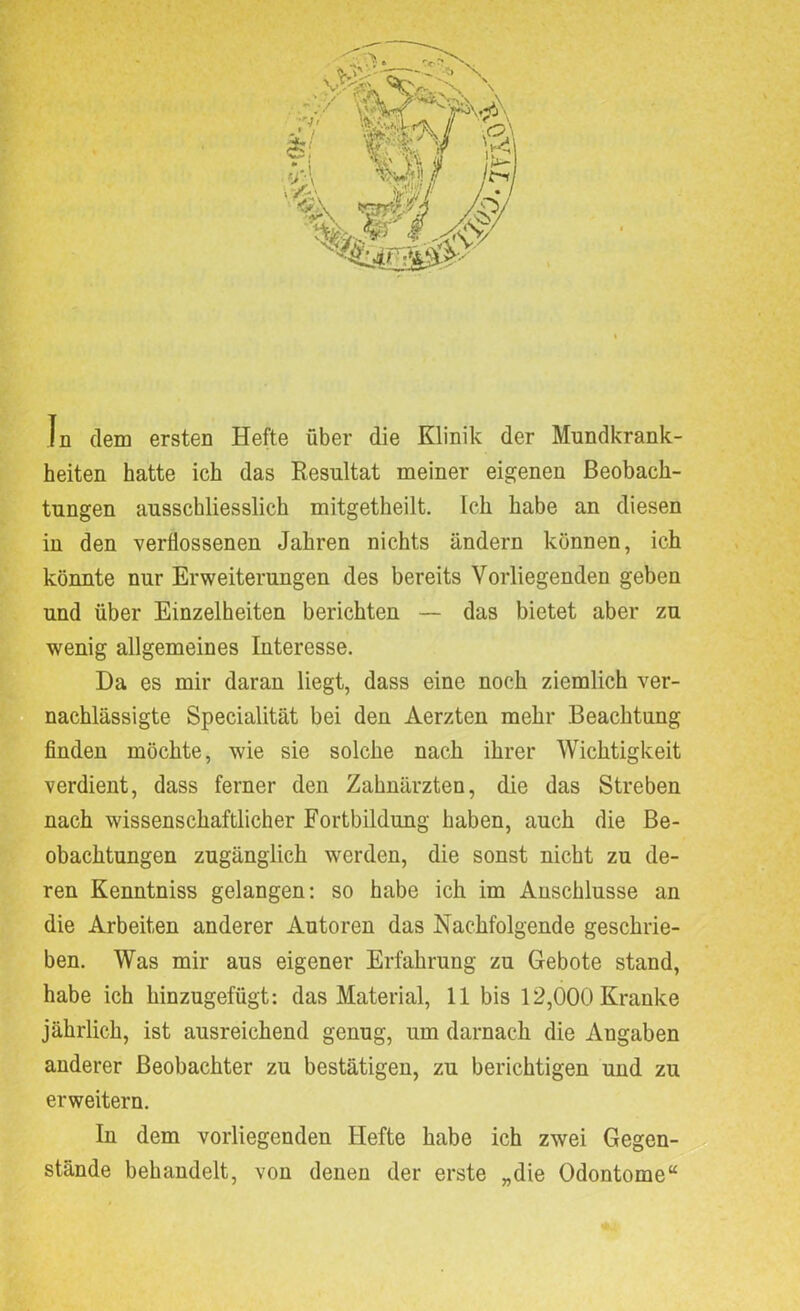 In dem ersten Hefte über die Klinik der Mundkrank- heiten hatte ich das Resultat meiner eigenen Beobach- tungen ausschliesslich mitgetheilt. Ick habe an diesen in den verflossenen Jahren nichts ändern können, ich könnte nur Erweiterungen des bereits Vorliegenden geben und über Einzelheiten berichten — das bietet aber zu wenig allgemeines Interesse. Da es mir daran liegt, dass eine noch ziemlich ver- nachlässigte Specialität bei den Aerzten mehr Beachtung finden möchte, wie sie solche nach ihrer Wichtigkeit verdient, dass ferner den Zahnärzten, die das Streben nach wissenschaftlicher Fortbildung haben, auch die Be- obachtungen zugänglich werden, die sonst nicht zu de- ren Kenntniss gelangen: so habe ich im Anschlüsse an die Arbeiten anderer Autoren das Nachfolgende geschrie- ben. Was mir aus eigener Erfahrung zu Gebote stand, habe ich hinzugefügt: das Material, 11 bis 12,000 Kranke jährlich, ist ausreichend genug, um darnach die Angaben anderer Beobachter zu bestätigen, zu berichtigen und zu erweitern. In dem vorliegenden Hefte habe ich zwei Gegen- stände behandelt, von denen der erste „die Odontome“