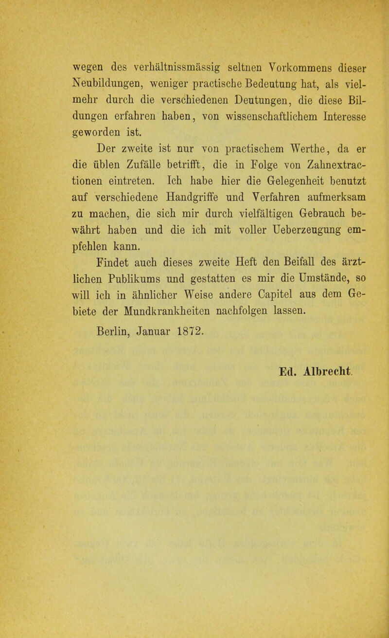 wegen des verhältnissmässig seltnen Vorkommens dieser Neubildungen, weniger practiscke Bedeutung bat, als viel- mehr durch die verschiedenen Deutungen, die diese Bil- dungen erfahren haben, von wissenschaftlichem Interesse geworden ist. Der zweite ist nur von practischem Werthe, da er die üblen Zufälle betrifft, die in Folge von Zahnextrac- tionen eintreten. Ich habe hier die Gelegenheit benutzt auf verschiedene Handgriffe und Verfahren aufmerksam zu machen, die sich mir durch vielfältigen Gebrauch be- währt haben und die ich mit voller Ueberzeugung em- pfehlen kann. Findet auch dieses zweite Heft den Beifall des ärzt- lichen Publikums und gestatten es mir die Umstände, so will ich in ähnlicher Weise andere Capitel aus dem Ge- biete der Mundkrankheiten nachfolgen lassen. Berlin, Januar 1872. Etl. Albrecht