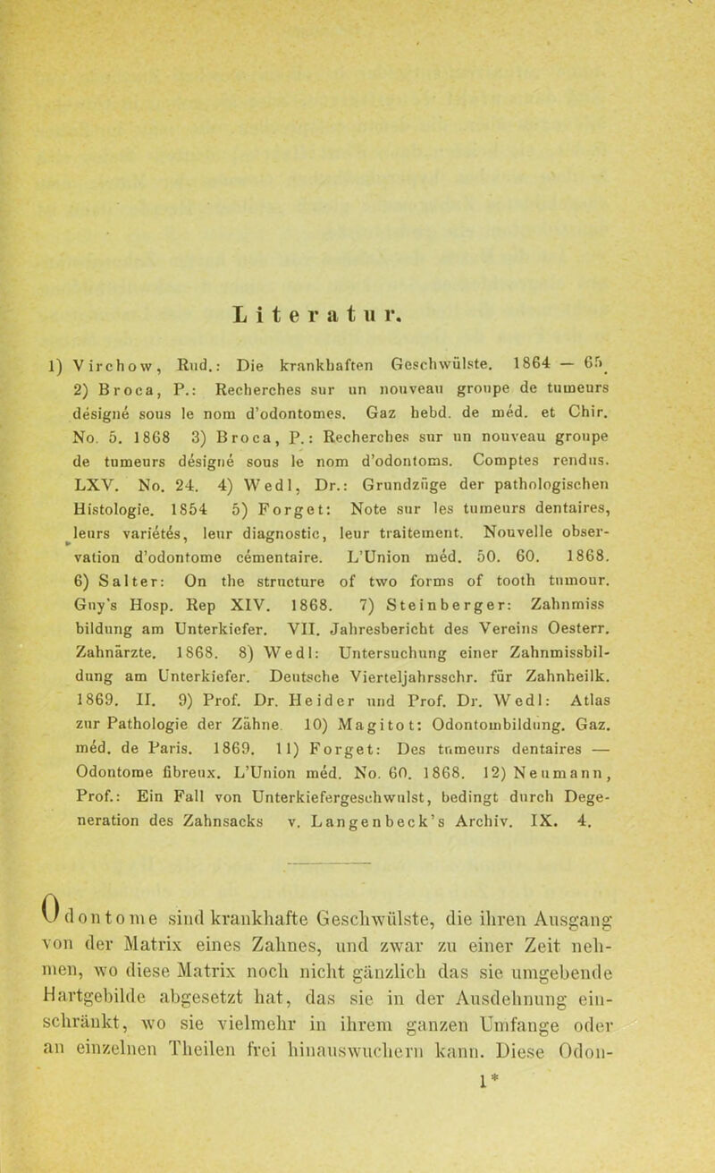 Literatu r. 1) Virchow, Rud.: Die krankhaften Geschwülste. 1864 — 65. 2) Broca, P.: Recherches sur un nouveau groupe de tuineurs designe sous le nom d’odontomes. Gaz hebd. de med. et Chir. No. 5. 1868 3) Broca, P.: Recherches sur un nouveau groupe de tumeurs designe sous le nom d’odontoms. Comptes rendus. LXV. No. 24. 4) Wedl, Dr.: Grundzüge der pathologischen Histologie. 1854 5) Forget: Note sur les tuineurs dentaires, leurs varietes, leur diagnostic, leur traitement. Nouvelle Obser- vation d’odontome cementaire. L’Union mäd. 50. 60. 1868. 6) Salter: On the strncture of two forms of tooth tumour. Guy’s Hosp. Rep XIV. 1868. 7) Steinberger: Zahnmiss bildung am Unterkiefer. VII. Jahresbericht des Vereins Oesterr. Zahnärzte. 1868. 8) Wedl: Untersuchung einer Zahnmissbil- dung am Unterkiefer. Deutsche Vierteljahrsschr. für Zahnheilk. 1869. II. 9) Prof. Dr. Beider und Prof. Dr. Wedl: Atlas zur Pathologie der Zähne. 10) Magitot: Odontombildung. Gaz. med. de Paris. 1869. 11) Forget: Des tumeurs dentaires — Odontome fibreux. L’Union med. No. 60. 1868. 12) Neumann, Prof.: Ein Fall von Unterkiefergeschwnlst, bedingt durch Dege- neration des Zahnsacks v. Langenbeck’s Archiv. IX. 4. Odontome sind krankhafte Geschwülste, die ihren Ausgang von der Matrix eines Zahnes, und zwar zu einer Zeit neh- men, wo diese Matrix noch nicht gänzlich das sie umgebende Hartgebilde abgesetzt hat, das sie in der Ausdehnung eiu- schränkt, wo sie vielmehr in ihrem ganzen Umfange oder an einzelnen Theilen frei hinaus wuchern kann. Diese Odon- 1*