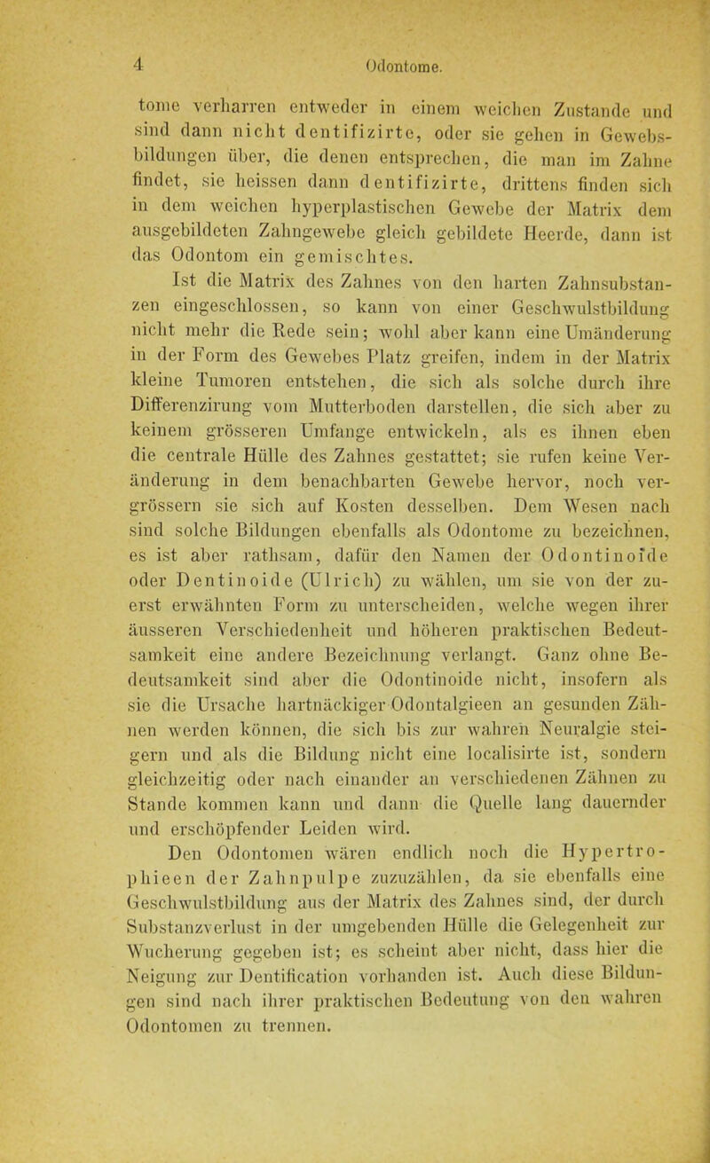 tome verharren entweder in einem weichen Zustande und sind dann nicht dentifizirte, oder sie gehen in Gewebs- bildungen über, die denen entsprechen, die man im Zahne findet, sie heissen dann dentifizirte, drittens finden sich in dem weichen hyperplastischen Gewebe der Matrix dem ausgebildeten Zahngewebe gleich gebildete Heerde, dann ist das Odontom ein gemischtes. Ist die Matrix des Zahnes von den harten Zahnsubstan- zen eingeschlossen, so kann von einer Geschwulstbildung nicht mehr die Rede sein; wohl aber kann eine Umänderung in der Form des Gewebes Platz greifen, indem in der Matrix kleine Tumoren entstehen, die sich als solche durch ihre Differenzirung vom Mutterboden darstellen, die sich aber zu keinem grösseren Umfange entwickeln, als es ihnen eben die centrale Hülle des Zahnes gestattet; sie rufen keine Ver- änderung in dem benachbarten Gewebe hervor, noch ver- grössern sie sich auf Kosten desselben. Dem Wesen nach sind solche Bildungen ebenfalls als Odontome zu bezeichnen, es ist aber rathsam, dafür den Namen der Odontinoide oder Dentinoide (Ulrich) zu wählen, um sie von der zu- erst erwähnten Form zu unterscheiden, welche wegen ihrer äusseren Verschiedenheit und höheren praktischen Bedeut- samkeit eine andere Bezeichnung verlangt. Ganz ohne Be- deutsamkeit sind aber die Odontinoide nicht, insofern als sie die Ursache hartnäckiger Odontalgieen an gesunden Zäh- nen werden können, die sich bis zur wahren Neuralgie stei- gern und als die Bildung nicht eine localisirte ist, sondern gleichzeitig oder nach einander an verschiedenen Zähnen zu Stande kommen kann und dann die Quelle lang dauernder und erschöpfender Leiden wird. Den Odontomen wären endlich noch die Hypertro- p hi een der Zahnpulpe zuzuzählen, da sie ebenfalls eine Geschwulstbildung aus der Matrix des Zahnes sind, der durch Substanzverlust in der umgebenden Hülle die Gelegenheit zur Wucherung gegeben ist; es scheint aber nicht, dass hier die Neigung zur Dentification vorhanden ist. Auch diese Bildun- gen sind nach ihrer praktischen Bedeutung von den wahren Odontomen zu trennen.