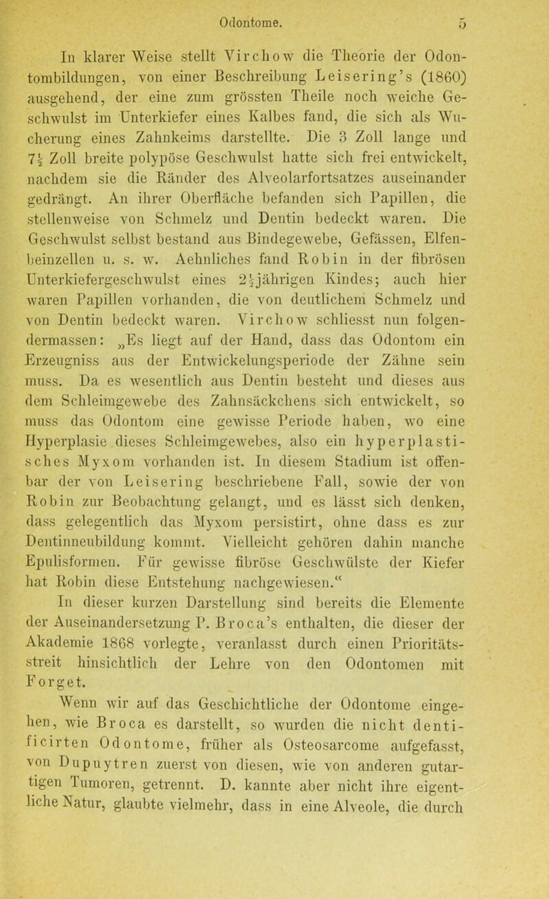 In klarer Weise stellt Virchow tlie Theorie der Odon- tombildungen, von einer Beschreibung Leisering’s (1860) ausgehend, der eine zum grössten Theile noch weiche Ge- schwulst im Unterkiefer eines Kalbes fand, die sich als Wu- cherung eines Zahnkeims darstellte. Die 3 Zoll lange und 1\ Zoll breite polypöse Geschwulst hatte sich frei entwickelt, nachdem sie die Ränder des Alveolarfortsatzes auseinander gedrängt. An ihrer Oberfläche befanden sich Papillen, die stellenweise von Schmelz und Dentin bedeckt waren. Die Geschwulst selbst bestand aus Bindegewebe, Gefässen, Elfen- beinzellen u. s. w. Aehnliches fand Robin in der fibrösen Unterkiefergeschwulst eines 2sjährigen Kindes; auch hier waren Papillen vorhanden, die von deutlichem Schmelz und von Dentin bedeckt waren. Virchow schliesst nun folgen- dermassen: „Es liegt auf der Hand, dass das Odontom ein Erzeugniss aus der Entwickelungsperiode der Zähne sein muss. Da es wesentlich aus Dentin besteht und dieses aus dem Schleimgewebe des Zahnsäckchens sich entwickelt, so muss das Odontom eine gewisse Periode haben, wo eine Hyperplasie dieses Schleimgewebes, also ein hyperplasti- sches Myxom vorhanden ist. In diesem Stadium ist offen- bar der von Leisering beschriebene Fall, sowie der von Robin zur Beobachtung gelangt, und es lässt sich denken, dass gelegentlich das Myxom persistirt, ohne dass es zur Dentinneubildung kommt. Vielleicht gehören dahin manche Epulisformen. Für gewisse fibröse Geschwülste der Kiefer hat Robin diese Entstehung nachgewiesen.“ In dieser kurzen Darstellung sind bereits die Elemente der Auseinandersetzung P. Broca’s enthalten, die dieser der Akademie 1868 vorlegte, veranlasst durch einen Prioritäts- streit hinsichtlich der Lehre von den Odontomen mit Forget. Wenn wir auf das Geschichtliche der Odontome einge- hen, wie Broca es darstellt, so wurden die nicht denti- ficirteil Odontome, früher als Osteosarcome aufgefasst, von Dupuytren zuerst von diesen, wie von anderen gutar- tigen lumoren, getrennt. D. kannte aber nicht ihre eigent- liche Natur, glaubte vielmehr, dass in eine Alveole, die durch