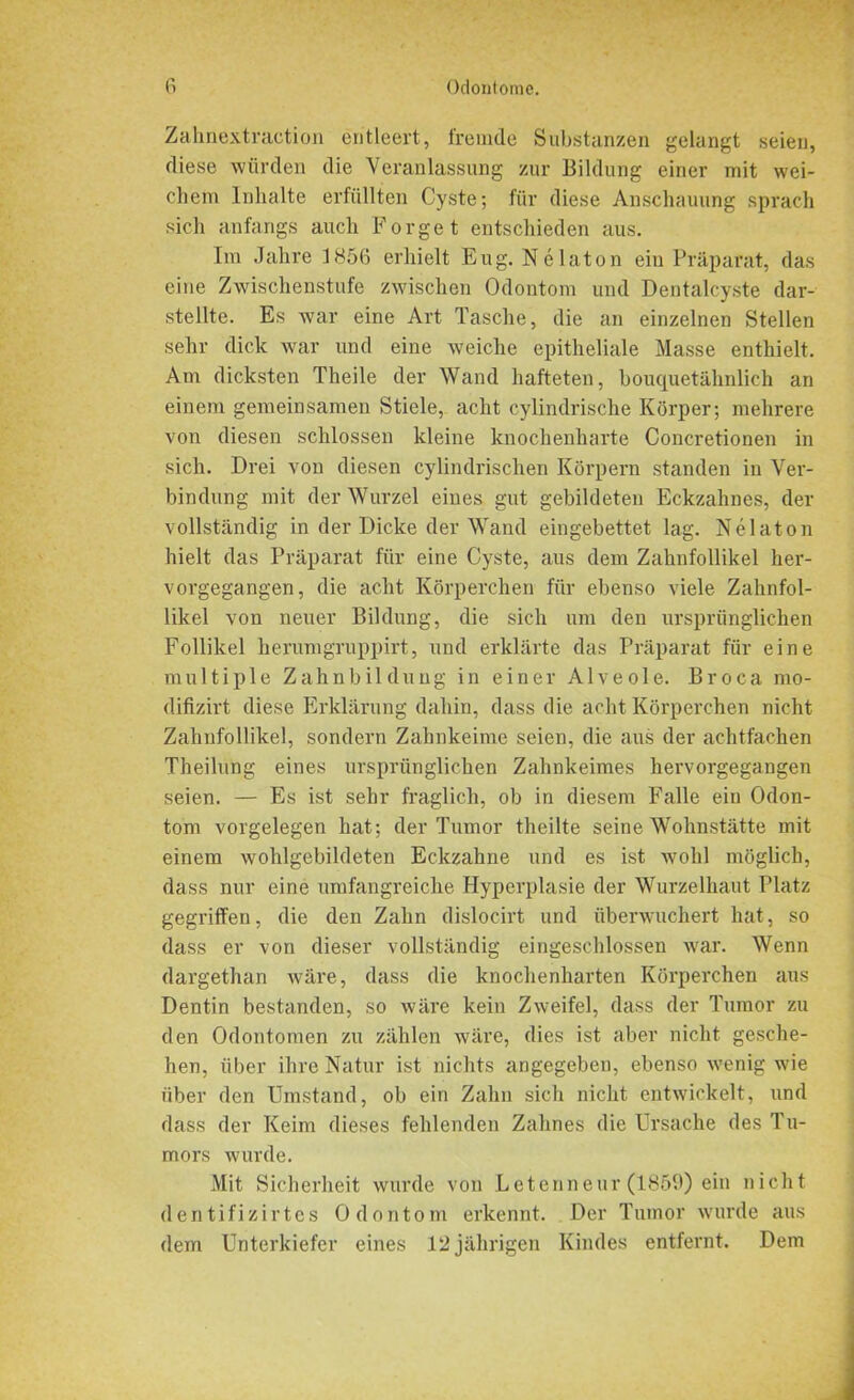 Zahnextraction entleert, fremde Substanzen gelangt seien, diese würden die Veranlassung zur Bildung einer mit wei- chem Inhalte erfüllten Cyste; für diese Anschauung sprach sich anfangs auch Borget entschieden aus. Im Jahre 1856 erhielt Eug. Nelaton ein Präparat, das eine Zwischenstufe zwischen Odontom und Dentalcyste dar- stellte. Es war eine Art Tasche, die an einzelnen Stellen sehr dick war und eine weiche epitheliale Masse enthielt. Am dicksten Theile der Wand hafteten, bouquetähnlich an einem gemeinsamen Stiele, acht cylindrische Körper; mehrere von diesen schlossen kleine knochenharte Concretionen in sich. Drei von diesen cylindrischen Körpern standen in Ver- bindung mit der Wurzel eines gut gebildeten Eckzahnes, der vollständig in der Dicke der Wand eingebettet lag. Nelaton hielt das Präparat für eine Cyste, aus dem Zahnfollikel her- vorgegangen, die acht Körperchen für ebenso viele Zahnfol- likel von neuer Bildung, die sich um den ursprünglichen Follikel herumgruppirt, und erklärte das Präparat für eine multiple Zahnbildung in einer Alveole. Broca mo- difizirt diese Erklärung dahin, dass die acht Körperchen nicht Zahnfollikel, sondern Zahnkeime seien, die aus der achtfachen Theilung eines ursprünglichen Zahnkeimes hervorgegangen seien. — Es ist sehr fraglich, ob in diesem Falle ein Odon- tom Vorgelegen hat; der Tumor theilte seine Wohnstätte mit einem wohlgebildeten Eckzahne und es ist wohl möglich, dass nur eine umfangreiche Hyperplasie der Wurzelhaut Platz gegriffen, die den Zahn dislocirt und überwuchert hat, so dass er von dieser vollständig eingeschlossen war. Wenn dargethan wäre, dass die knochenharten Körperchen aus Dentin bestanden, so wäre kein Zweifel, dass der Tumor zu den Odontomen zu zählen wäre, dies ist aber nicht gesche- hen, über ihre Natur ist nichts angegeben, ebenso wenig wie über den Umstand, ob ein Zahn sich nicht entwickelt, und dass der Keim dieses fehlenden Zahnes die Ursache des Tu- mors wurde. Mit Sicherheit wurde von Letenneur (1859) ein nicht dentifizirtes Odontom erkennt. Der Tumor wurde aus dem Unterkiefer eines 12 jährigen Kindes entfernt. Dem