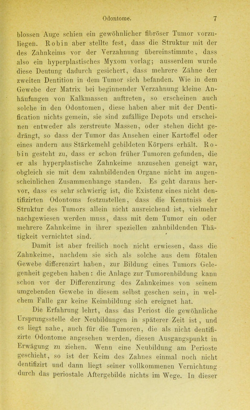 blossen Auge schien ein gewöhnlicher fibröser Tumor vorzu- liegen. Robin aber stellte fest, dass die Struktur mit der des Zahnkeims vor der Verzahnung übereinstimmte, dass also ein hyperplastisches Myxom vorlag; ausserdem wurde diese Deutung dadurch gesichert, dass mehrere Zähne der zweiten Dentition in dem Tumor sich befanden. Wie in dem Gewebe der Matrix bei beginnender Verzahnung kleine An- häufungen von Kalkmassen auftreten, so erscheinen auch solche in den Odontomen, diese haben aber mit der Denti- fication nichts gemein, sie sind zufällige Depots und erschei- nen entweder als zerstreute Massen, oder stehen dicht ge- drängt, so dass der Tumor das Ansehen einer Kartoffel oder eines andern aus Stärkemehl gebildeten Körpers erhält. Ro- bin gesteht zu, dass er schon früher Tumoren gefunden, die er als hyperplastische Zahnkeime anzusehen geneigt war, obgleich sie mit dem zahnbildenden Organe nicht im augen- scheinlichen Zusammenhänge standen. Es geht daraus her- vor, dass es sehr schwierig ist, die Existenz eines nicht den- tifizirten Odontoms festzustellen, dass die Kenntniss der Struktur des Tumors allein nicht ausreichend ist, vielmehr nachgewiesen werden muss, dass mit dem Tumor ein oder mehrere Zahnkeime in ihrer speziellen zahnbildenden Thä- tigkeit vernichtet sind. Damit ist aber freilich noch nicht erwiesen, dass die Zahnkeime, nachdem sie sich als solche aus dem fötalen Gewebe differenzirt haben, zur Bildung eines Tumors Gele- genheit gegeben haben : die Anlage zur Tumorenbildung kann schon vor der Differenzirung des Zahnkeimes von seinem umgebenden Gewebe in diesem selbst gesehen sein, in wel- chem Falle gar keine Keimbildung sich ereignet hat. Die Erfahrung lehrt, dass das Periost die gewöhnliche Ursprungsstelle der Neubildungen in späterer Zeit ist, und es liegt nahe, auch für die Tumoren, die als nicht dentifi- zirte Odontome angesehen werden, diesen Ausgangspunkt in Erwägung zu ziehen. Wenn eine Neubildung am Perioste geschieht, so ist der Keim des Zahnes einmal noch nicht dentifizirt und dann liegt seiner vollkommenen Vernichtung duich das periostale Aftergebilde nichts im Wege. In dieser