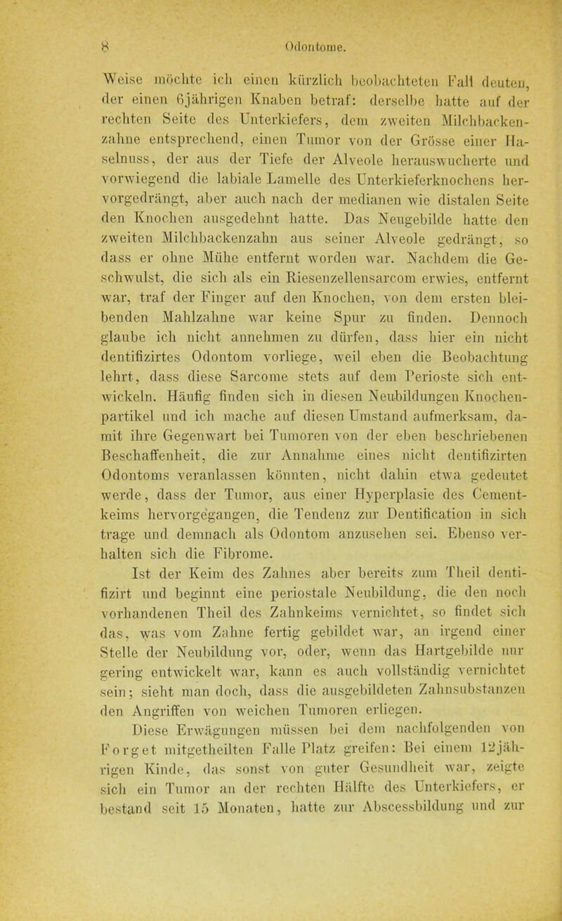 Weise möchte ich eineu kürzlich beobachteten Fall deuten, der einen 6jährigen Knaben betraf: derselbe hatte auf der rechten Seite des Unterkiefers, dem zweiten Milchbacken- zahne entsprechend, einen Tumor von der Grösse einer Ha- selnuss, der aus der Tiefe der Alveole herauswucherte und vorwiegend die labiale Lamelle des Unterkieferknochens lier- vorgedrängt, aber auch nach der medianen wie distalen Seite den Knochen ausgedehnt hatte. Das Neugebilde hatte den zweiten Milchbackenzahn aus seiner Alveole gedrängt, so dass er ohne Mühe entfernt worden war. Nachdem die Ge- schwulst, die sich als ein RieSenzellensarcom erwies, entfernt war, traf der Finger auf den Knochen, von dem ersten blei- benden Mahlzahne war keine Spur zu finden. Dennoch glaube ich nicht annehmen zu dürfen, dass hier ein nicht dentifizirtes Odontom vorliege, weil eben die Beobachtung lehrt, dass diese Sarcome stets auf dem Perioste sich ent- wickeln. Häufig finden sich in diesen Neubildungen Knochen- partikel und ich mache auf diesen Umstand aufmerksam, da- mit ihre Gegenwart bei Tumoren von der eben beschriebenen Beschaffenheit, die zur Annahme eines nicht dentifizirten Odontoms veranlassen könnten, nicht dahin etwa gedeutet werde, dass der Tumor, aus einer Hyperplasie des Cement- keims hervorgegangen, die Tendenz zur Dentification in sich trage und demnach als Odontom anzusehen sei. Ebenso ver- halten sich die Fibrome. Ist der Keim des Zahnes aber bereits zum Theil denti- fizirt und beginnt eine periostale Neubildung, die den noch vorhandenen Theil des Zahnkeims vernichtet, so findet sich das, was vom Zahne fertig gebildet war, an irgend einer Stelle der Neubildung vor, oder, wenn das Hartgebilde nur gering entwickelt war, kann es auch vollständig vernichtet sein; sieht man doch, dass die ausgebildeten Zahnsubstanzen den Angriffen von weichen Tumoren erliegen. Diese Erwägungen müssen bei dem nachfolgenden von Forget mitgetheilten Falle Platz greifen: Bei einem 12jäh- rigen Kinde, das sonst von guter Gesundheit war, zeigte sich ein Tumor an der rechten Hälfte des Unterkiefers, er bestand seit 15 Monaten, hatte zur Abscessbildung und zur