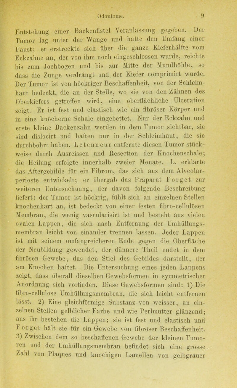 Entstehung einer Backenfistel Veranlassung gegeben. Der Tumor lag unter der Wange und hatte den Umfang einer Faust; er erstreckte sich über die ganze Kieferhälfte vom Eckzahne an, der von ihm noch eingeschlossen wurde, reichte bis zum Jochbogen und bis zur Mitte der Mundhöhle, so dass die Zunge verdrängt und der Kiefer comprimirt wurde. Der Tumor ist von höckriger Beschaffenheit, von der Schleim- haut bedeckt, die an der Stelle, wo sie von den Zähnen des Oberkiefers getroffen wird, eine oberflächliche Ulceration zeigt. Er ist fest und elastisch wie ein fibröser Körper und in eine knöcherne Schale eingebettet. Nur der Eckzahn und erste kleine Backenzahn werden in dem Tumor sichtbar, sie sind dislocirt und haften nur in der Schleimhaut, die sie durchbohrt haben. Leteuneur entfernte diesen Tumor stück- weise durch Ausreissen und Resection der Knochenschale; die Heilung erfolgte innerhalb zweier Monate. L. erklärte das Aftergebilde für ein Fibrom, das sich aus dem Alveolar- perioste entwickelt; er übergab das Präparat Forget zur weiteren Untersuchuung, der davon folgende Beschreibung liefert: der Tumor ist höckrig, fühlt sich an einzelnen Stellen knochenhart an, ist bedeckt von einer festen fibro-cellulösen Membran, die wenig vascularisirt ist und besteht aus vielen ovalen Lappen, die sich nach Entfernung der Umhüllungs- membran leicht von einander trennen lassen. Jeder Lappen ist mit seinem umfangreicheren Ende gegen die Oberfläche der Neubildung gewendet, der dünnere Theil endet in dem fibrösen Gewebe, das den Stiel des Gebildes darstellt, der am Knochen haftet. Die Untersuchung eines jeden Lappens zeigt, dass überall dieselben Gewebsformen in symmetrischer Anordnung sich vorfinden. Diese Gewebsformen sind: 1) Die fibro-cellulose Umhüllungsmembran, die sich leicht entfernen lässt. 2) Eine gleichförmige Substanz von weisser, an ein- zelnen Stellen gelblicher Farbe und wie Perlmutter glänzend; aus ihr bestehen die Lappen; sie ist fest und elastisch und I' orget hält sie für ein Gewebe von fibröser Beschaffenheit. .1) Zwischen dem so beschaffenen Gewebe der kleinen Tumo- ren und der Umhiillungsmembran befindet sich eine grosse Zahl von Plaques und knochigen Lamellen von gelbgrauer