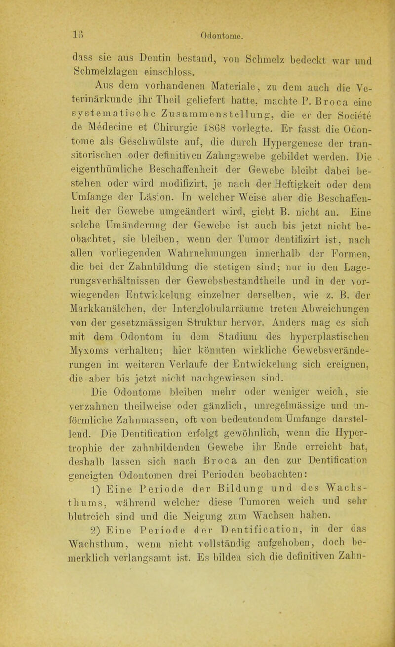 (lass sic aus Dentin bestand, von Schmelz bedeckt war und Schmelzlagen einscliloss. Aus dem vorhandenen Materiale, zu dem auch die Ve- terinärkunde ihr Tlieil geliefert hatte, machte P. Broca eine systematische Zusammenstellung, die er der Societe de Medecine et Chirurgie 1868 vorlegte. Er fasst die Odon- tome als Geschwülste auf, die durch Hypergenese der tran- sitorischen oder definitiven Zahngewebe gebildet werden. Die eigentbümliche Beschaffenheit der Gewebe bleibt dabei be- stehen oder wird modifizirt, je nach der Heftigkeit oder dem Umfange der Läsion. In welcher Weise aber die Beschaffen- heit der GeAvebe umgeändert wird, giebt B. nicht an. Eine solche Umänderung der Gewebe ist auch bis jetzt nicht be- obachtet, sie bleiben, wenn der Tumor dentifizirt ist, nach allen vorliegenden Wahrnehmungen innerhalb der Formen, die bei der Zahnbildung die stetigen sind; nur in den Lage- rungsverhältnissen der Gewebsbestandtheile und in der vor- wiegenden Entwickelung einzelner derselben, wie z. B. der Markkanälchen, der Interglobularräume treten Abweichungen von der gesetzmäßigen Struktur hervor. Anders mag es sich mit dem Odontom in dem Stadium des hyperplastischen Myxoms verhalten; hier könnten wirkliche Gewebsverände- rungen im weiteren Verlaufe der Entwickelung sich ereignen, die aber bis jetzt nicht nachgewiesen sind. Die Odontome bleiben mehr oder weniger weich, sie verzahnen theihveise oder gänzlich, unregelmässige und un- förmliche Zahnmassen, oft von bedeutendem Umfange darstel- lend. Die Dentification erfolgt gewöhnlich, wenn die Hyper- trophie der zahnbildenden Gewebe ihr Ende erreicht hat, deshalb lassen sich nach Broca an den zur Dentification geneigten Odontomen drei Perioden beobachten: 1) Eine Periode der Bildung und des Wachs- thums, während welcher diese Tumoren weich und sehr blutreich sind und die Neigung zum Wachsen haben. 2) Eine Periode der Dentification, in der das Wachsthum, wenn nicht vollständig aufgehoben, doch be- merklich verlangsamt ist. Es bilden sich die definitiven Zahn-