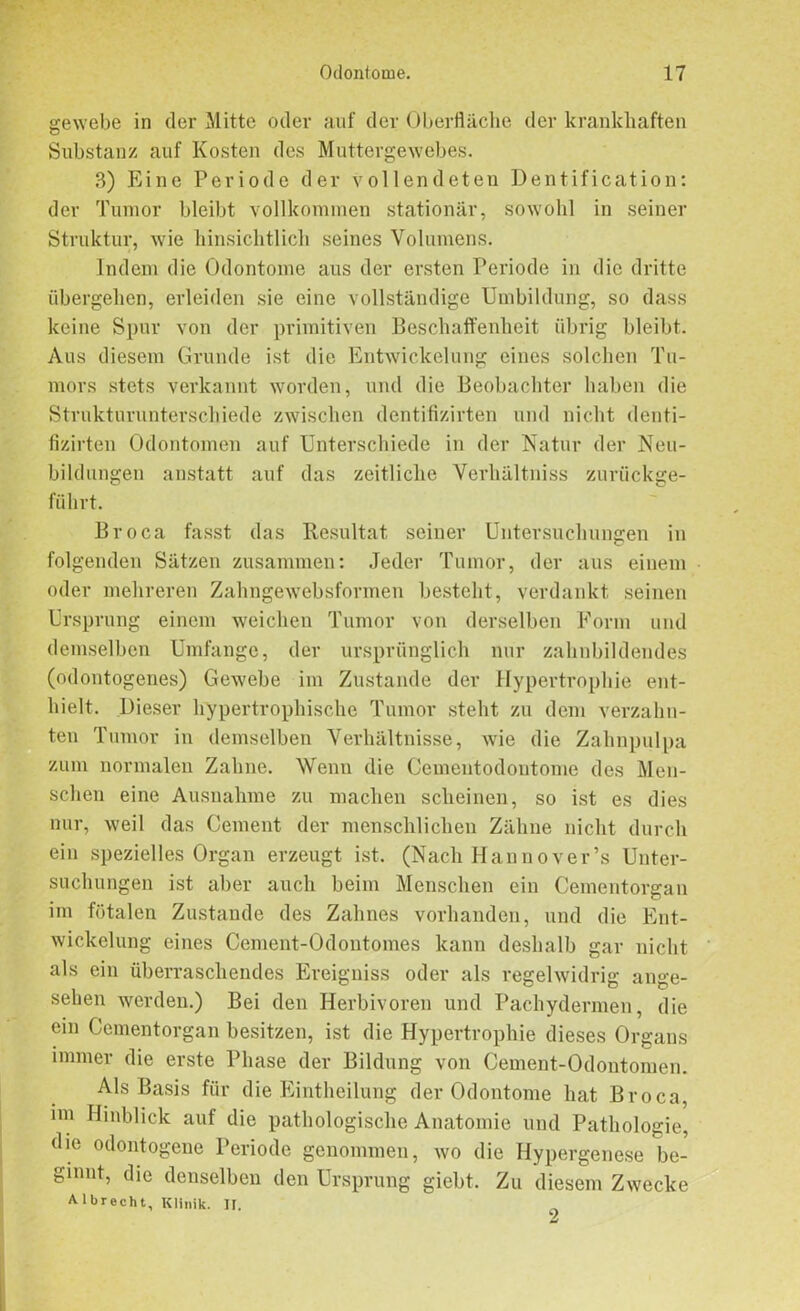 gewebe in der Mitte oder auf der Oberfläche der krankhaften Substanz auf Kosten des Muttergewebes. 3) Eine Periode der vollendeten Dentification: der Tumor bleibt vollkommen stationär, sowohl in seiner Struktur, wie hinsichtlich seines Volumens. Indem die Odontome aus der ersten Periode in die dritte übergehen, erleiden sie eine vollständige Umbildung, so dass keine Spur von der primitiven Beschaffenheit übrig bleibt. Aus diesem Grunde ist die Entwickelung eines solchen Tu- mors stets verkannt worden, und die Beobachter haben die Strukturunterschiede zwischen dentifizirten und nicht denti- fizirten Odontomen auf Unterschiede in der Natur der Neu- bildungen anstatt auf das zeitliche Verhältnis zurückge- führt. Broca fasst das Resultat seiner Untersuchungen in folgenden Sätzen zusammen: Jeder Tumor, der aus einem oder mehreren Zahngewebsformen besteht, verdankt seinen Ursprung einem weichen Tumor von derselben Form und demselben Umfange, der ursprünglich nur zahnbildendes (odontogenes) Gewebe im Zustande der Hypertrophie ent- hielt. Dieser hypertrophische Tumor steht zu dem verzahn- ten Tumor in demselben Verhältnisse, wie die Zahnpulpa zum normalen Zahne. Wenn die Cementodoutome des Men- schen eine Ausnahme zu machen scheinen, so ist es dies nur, weil das Cement der menschlichen Zähne nicht durch ein spezielles Organ erzeugt ist. (Nach Hannovers Unter- suchungen ist aber auch beim Menschen ein Cementorgan im fötalen Zustande des Zahnes vorhanden, und die Ent- wickelung eines Cement-Odontomes kann deshalb gar nicht als ein überraschendes Ereigniss oder als regelwidrig ange- sehen werden.) Bei den Herbivoren und Pachydermen, die ein Cementorgan besitzen, ist die Hypertrophie dieses Organs immer die erste Phase der Bildung von Cement-Odontomen. Als Basis für die Eintheilung der Odontome hat Broca, im Hinblick auf die pathologische Anatomie und Pathologie, die odontogene Periode genommen, wo die Hypergenese be- ginnt, die denselben den Ursprung giebt. Zu diesem Zwecke A-lbrecht, Klinik. II.