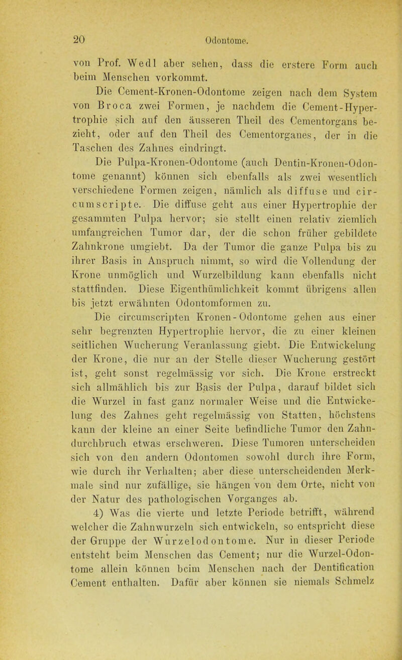 von Prof. Wedl aber sehen, dass die erstere Form auch beim Menschen vorkommt. Die Cement-Kronen-Odontome zeigen nach dem System von Broca zwei Formen, je nachdem die Gement-Hyper- trophie .sich auf den äusseren Theil des Cementorgans be- zieht, oder auf den Theil des Cementorganes, der in die Taschen des Zahnes eindringt. Die Pulpa-Kronen-Odontome (auch Dentin-Kronen-Odon- tome genannt) können sich ebenfalls als zwei wesentlich verschiedene Formen zeigen, nämlich als diffuse und cir- cumscripte. Die diffuse geht aus einer Hypertrophie der gesammten Pulpa hervor; sie stellt einen relativ ziemlich umfangreichen Tumor dar, der die schon früher gebildete Zahnkrone umgiebt. Da der Tumor die ganze Pulpa bis zu ihrer Basis in Anspruch nimmt, so wird die Vollendung der Krone unmöglich und Wurzelbildung kann ebenfalls nicht stattfinden. Diese Eigenthtimlichkeit kommt übrigens allen bis jetzt erwähnten Odontomformen zu. Die circumscripten Kronen- Odontome gehen aus einer sehr begrenzten Hypertrophie hervor, die zu einer kleinen seitlichen Wucherung Veranlassung giebt. Die Entwickelung der Krone, die nur an der Stelle dieser Wucherung gestört ist, geht sonst regelmässig vor sich. Die Krone erstreckt sich allmählich bis zur Basis der Pulpa, darauf bildet sich die Wurzel in fast ganz normaler Weise und die Entwicke- lung des Zahnes geht regelmässig von Statten, höchstens kann der kleine an einer Seite befindliche Tumor den Zahn- durchbruch etwas erschweren. Diese Tumoren unterscheiden sich von den andern Odontomen sowohl durch ihre Form, wie durch ihr Verhalten; aber diese unterscheidenden Merk- male sind nur zufällige, sie hängen von dem Orte, nicht von der Natur des pathologischen Vorganges ab. 4) Was die vierte und letzte Periode betrifft, während welcher die Zahnwurzeln sich entwickeln, so entspricht diese der Gruppe der Wurzelodontome. Nur in dieser Periode entsteht beim Menschen das Cement; nur die Wurzel-Odon- tome allein können beim Menschen nach der Dentification Cement enthalten. Dafür aber können sie niemals Schmelz