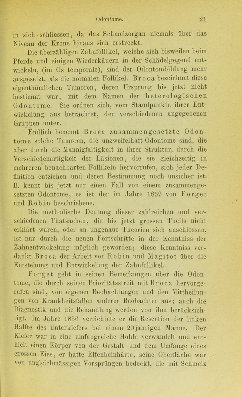 in sich - schliessen, da das Schmelzorgan niemals über das Niveau der Krone hinaus sich erstreckt. Die überzähligen Zahnfollikel, welche sich bisweilen beim Pferde und einigen Wiederkäuern in der Schädelgegend ent- wickeln, (im Os temporale), sind der Odontombildung mehr ausgesetzt, als die normalen Follikel. Broca bezeichnet diese eigenthümlichen Tumoren, deren Ursprung bis jetzt nicht bestimmt war, mit dem Namen der heterologischen Odontome. Sie ordnen sich, vom Standpunkte ihrer Ent- wickelung aus betrachtet, den verschiedenen angegebenen Gruppen unter. Endlich benennt Broca zusammengesetzte Odon- tome solche Tumoren, die unzweifelhaft Odontome sind, die aber durch die Mannigfaltigkeit in ihrer Struktur, durch die Verschiedenartigkeit der Läsionen, die sie gleichzeitig in mehreren benachbarten Follikeln hervorrufen, sich jeder De- finition entziehen und deren Bestimmung noch unsicher ist. B. kennt bis jetzt nur einen Fall von einem zusammenge- setzten Odontome, es ist der im Jahre 1S59 von Forget und Robin beschriebene. Die methodische Deutung dieser zahlreichen und ver- schiedenen Thatsachen, die bis jetzt grossen Theils nicht erklärt waren, oder an ungenaue Theorien sich anschlossen, ist nur durch die neuen Fortschritte in der Kenntniss der Zahnentwickelung möglich geworden; diese Kenntniss ver- dankt Broca der Arbeit von Robin und Magi tot über die Entstehung und Entwickelung der Zahnfollikel. Forget geht in seinen Bemerkungen über die Odon- tome, die durch seinen Prioritätsstreit mit Broca hervorge- rufen sind, von eigenen Beobachtungen und den Mittheilun- gen von Krankheitsfällen anderer Beobachter aus; auch die Diagnostik und die Behandlung werden von ihm berücksich- tigt. Im Jahre 185G verrichtete er die Resection der linken Hälfte des Unterkiefers bei einem 20jährigen Manne. Der Kiefer war in eine umfangreiche Höhle verwandelt und ent- hielt einen Körper von der Gestalt und dem Umfange eines grossen Eies, er hatte Elfenbeinhärte, seine Oberfläche war von ungleichmässigcn Vorsprüngen bedeckt, die mit Schmelz