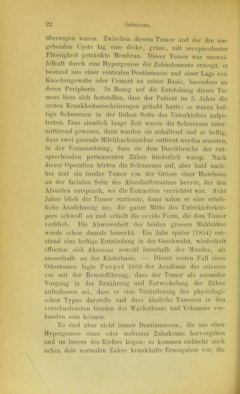 überzogen waren. Zwischen diesem Tumor und der ihn um- gebenden Cyste lag eine dicke, graue, mit seropurulenter Flüssigkeit getränkte Membran. Dieser Tumor war unzwei- felhaft durch eine Hypergenese der Zahnelemente erzeugt, er bestand aus einer centralen Dentinmasse und einer Lage von Knochengewebe oder Cement an seiner Basis, besonders an deren Peripherie. In Bezug auf die Entstehung dieses Tu- mors liess sich feststellen, dass der Patient im 5. Jahre die ersten Krankheitserscheinungen gehabt hatte: es waren hef- tige Schmerzen in der linken Seite des Unterkiefers aufge- treten. Eine ziemlich lange Zeit waren die Schmerzen inter- mittireud gewesen, dann wurden sie anhaltend und so heftig, dass zwei gesunde Milchbackenzähne entfernt werden mussten, in der Voraussetzung, dass sie dem Durchbruche der ent- sprechenden permanenten Zähne hinderlich wärep. Nach dieser Operation hörten die Schmerzen auf, aber bald nach- her trat ein runder Tumor von der Grösse einer Haselnuss an der facialen Seite des Alveolarfortsatzes hervor, der den Alveolen entsprach, wo die Extraction verrichtet war. Acht Jahre blieb der Tumor stationär, dann nahm er eine erheb- liche Ausdehnung an; die ganze Mitte des Unterkieferkör- pers schwoll an und erhielt die ovoide Form, die dem Tumor verblieb. Die Abwesenheit der beiden grossen Mahlzähne würde schon damals bemerkt. Ein Jahr später (1854) ent- stand eine heftige Entzündung in der Geschwulst, wiederholt öffneten sich Abscesse sowohl innerhalb des Mundes, als ausserhalb an der Kieferbasis. — Diesen ersten Fall eines Odontomes legte Forget 1859 der Academie des Sciences vor mit der Beweisführung, dass der Tumor als anomaler Vorgang in der Ernährung und Entwickelung der Zähne aufzufassen sei, dass er eine Veränderung des physiologi- schen Typus darstelle und dass ähnliche Tumoren in den verschiedensten Graden des Wachsthums und Volumens vor- handen sein können. Es sind aber nicht immer Dentinmassen, die aus einer Hypergenese eines oder mehrerer Zahnkeime hervorgehen und im Innern des Kiefers liegen; es kommen vielmehr auch neben dem normalen Zahne krankhafte Erzeugnisse vor, die