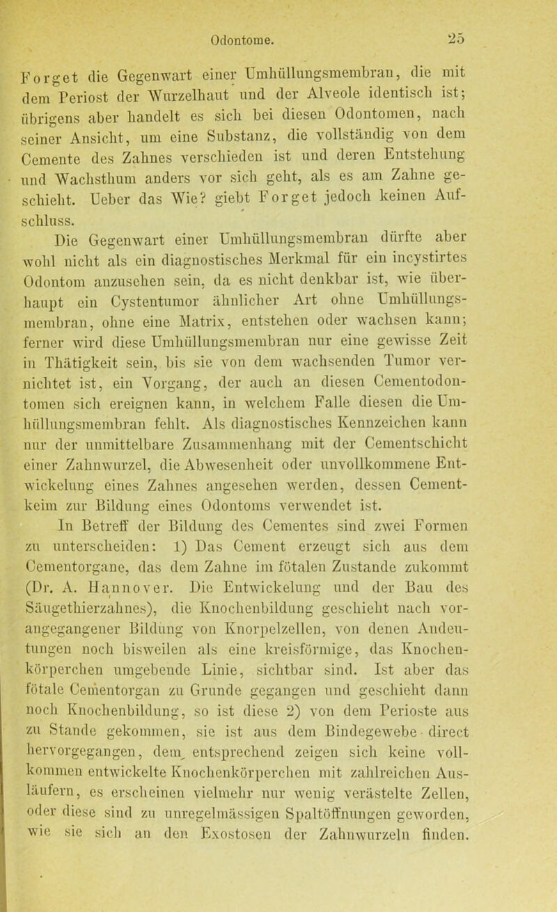 Förget die Gegenwart einer Umhüllungsmembran, die mit dem Periost der Wurzelhaut und der Alveole identisch ist; übrigens aber handelt es sich bei diesen Odontomen, nach seiner Ansicht, um eine Substanz, die vollständig von dem Cemente des Zahnes verschieden ist und deren Entstehung und Wachsthum anders vor sich geht, als es am Zahne ge- schieht. lieber das Wie? giebt Forget jedoch keinen Auf- schluss. Die Gegenwart einer Umhüllungsmembran dürfte aber wohl nicht als ein diagnostisches Merkmal für ein incystirtes Odontom anzusehen sein, da es nicht denkbar ist, wie über- haupt ein Cystentumor ähnlicher Art ohne Umlhillungs- membran, ohne eine Matrix, entstehen oder wachsen kann; ferner wird diese Umhüllungsmembran nur eine gewisse Zeit in Thätigkeit sein, bis sie von dem wachsenden Tumor ver- nichtet ist, ein Vorgang, der auch an diesen Gementodon- toinen sich ereignen kann, in welchem Falle diesen die Um- hüllungsmembran fehlt. Als diagnostisches Kennzeichen kann nur der unmittelbare Zusammenhang mit der Gementschicht einer Zahnwurzel, die Abwesenheit oder unvollkommene Ent- wickelung eines Zahnes angesehen werden, dessen Cement- keim zur Bildung eines Odontoms verwendet ist. In Betreff der Bildung des Gementes sind zwei Formen zu unterscheiden: 1) Das Gement erzeugt sich aus dem Cementorgane, das dem Zahne im fötalen Zustande zukommt (Dr. A. Hannover. Die Entwickelung und der Bau des Säugethierzahnes), die Knochenbildung geschieht nach vor- angegangener Bildung von Knorpelzellen, von denen Andeu- tungen noch bisweilen als eine kreisförmige, das Knochen- körperchen umgebende Linie, sichtbar sind. Ist aber das fötale Cementorgan zu Grunde gegangen und geschieht dann noch Knochenbildung, so ist diese 2) von dem Perioste aus zu Stande gekommen, sie ist aus dem Bindegewebe direct hervorgegangen, dem, entsprechend zeigen sich keine voll- kommen entwickelte Knochenkörperchen mit zahlreichen Aus- läufern, es erscheinen vielmehr nur wenig verästelte Zellen, oder diese sind zu unregelmässigen Spaltöffnungen geworden, wie sie sich an den Exostosen der Zahnwurzeln finden.