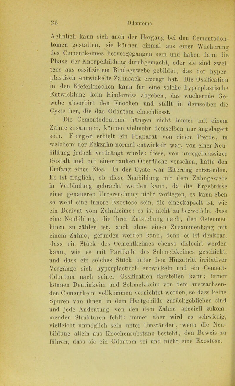 Aehnlich kann sich auch dei' Hergang bei den Cementodon- tornen gestalten, sie können einmal aus einer Wucherung des Cementkeimes hervorgegangen sein und haben dann die Phase der Knorpelbildung durchgemacht, oder sie sind zwei- tens aus ossifizirtem Bindegewebe gebildet, das der hyper- plastisch entwickelte Zahnsack erzeugt hat. Die Ossification in den Kieferknochen kann für eine solche hyperplastische Entwicklung kein Hinderniss abgeben, das wuchernde Ge- webe absorbirt den Knochen und stellt in demselben die Cyste her, die das Odontom einschliesst. Die Cementodontome hängen nicht immer mit einem Zahne zusammen, können vielmehr demselben nur angelagert sein. Forget erhielt ein Präparat von einem Pferde, in welchem der Eckzahn normal entwickelt war, von einer Neu- bildung jedoch verdrängt wurde: diese, von unregelmässiger Gestalt und mit einer rauhen Oberfläche versehen, hatte den Umfang eines Eies. In der Cyste war Eiterung entstanden. Es ist fraglich, ob diese Neubildung mit dem Zahngewebe in Verbindung gebracht werden kann, da die Ergebnisse einer genaueren Untersuchung nicht vorliegen, es kann eben so wohl eine innere Exostose sein, die eingekapselt ist, wie ein Derivat vom Zahnkeime: es ist nicht zu bezweifeln, dass eine Neubildung, die ihrer Entstehung nach, den Osteomen hinzu zu zählen ist, auch ohne einen Zusammenhang mit einem Zahne, gefunden werden kann, denn es ist denkbar, dass ein Stück des Cementkeimes ebenso dislocirt werden kann, wie es mit Partikeln des Schmelzkeimes geschieht, und dass ein solches Stück unter dem Hinzutritt irritativer Vorgänge sich hyperplastisch entwickeln und ein Cement- Odontom nach seiner Ossification darstellen kann; ferner können Dentinkeim und Schmelzkeim von dem auswachsen- den Cementkeim vollkommen vernichtet werden, so dass keine Spuren von ihnen in dem Hartgebilde zurückgeblieben sind und jede Andeutung von den dem Zahne speciell zukom- menden Strukturen fehlt: immer aber wird es schwierig, vielleicht unmöglich sein unter Umständen, wenn die Neu- bildung allein aus Knochensubstanz besteht, den Beweis zu führen, dass sie ein Odontom sei und nicht eine Exostose.