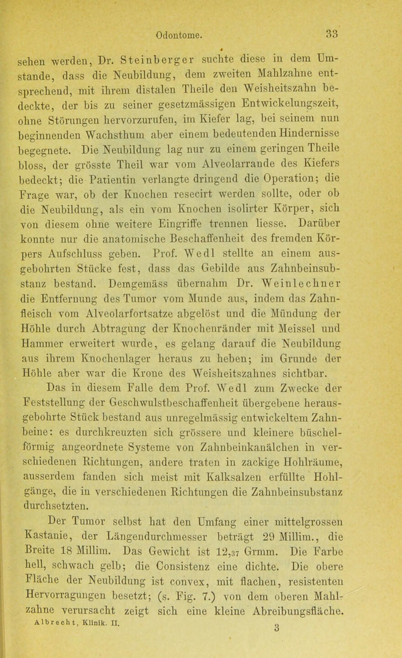 sehen werden, Dr. Steinberger suchte diese in dem Um- stande, dass die Neubildung, dem zweiten Mahlzahne ent- sprechend, mit ihrem distalen Theile den Weisheitszahn be- deckte, der bis zu seiner gesetzmässigen Entwickelungszeit, ohne Störungen hervorzurufen, im Kiefer lag, bei seinem nun beginnenden Wachsthum aber einem bedeutenden Hindernisse begegnete. Die Neubildung lag nur zu einem geringen Theile bloss, der grösste Theil war vom Alveolarrande des Kiefers bedeckt; die Patientin verlangte dringend die Operation; die Frage war, ob der Knochen resecirt werden sollte, oder ob die Neubildung, als ein vom Knochen isolirter Körper, sich von diesem ohne weitere Eingriffe trennen Hesse. Darüber konnte nur die anatomische Beschaffenheit des fremden Kör- pers Aufschluss geben. Prof. Wedl stellte an einem aus- gebohrten Stücke fest, dass das Gebilde aus Zahnbeinsub- stanz bestand. Demgemäss übernahm Dr. Weiulechner die Entfernung des Tumor vom Munde aus, indem das Zahn- fleisch vom Alveolarfortsatze abgelöst und die Mündung der Höhle durch Abtragung der Knochenränder mit Meissei und Hammer erweitert wurde, es gelang darauf die Neubildung aus ihrem Knochenlager heraus zu heben; im Grunde der Höhle aber war die Krone des Weisheitszahnes sichtbar. Das in diesem Falle dem Prof. Wedl zum Zwecke der Feststellung der Geschwulstbeschaffenheit übergebene heraus- gebohrte Stück bestand aus unregelmässig entwickeltem Zahn- beine: es durchkreuzten sich grössere und kleinere büschel- förmig angeordnete Systeme von Zahnbeinkanälchen in ver- schiedenen Richtungen, andere traten in zackige Hohlräume, ausserdem fanden sich meist mit Kalksalzen erfüllte Hohl- gänge, die in verschiedenen Richtungen die Zahnbeinsubstanz durchsetzten. Der Tumor selbst hat den Umfang einer mittelgrossen Kastanie, der Längendurchmesser beträgt 29 Millim., die Breite 18 Millim. Das Gewicht ist 12,37 Grmm. Die Farbe hell, schwach gelb; die Consistenz eine dichte. Die obere Fläche der Neubildung ist convex, mit flachen, resistenten Hervorragungen besetzt; (s. Fig. 7.) von dem oberen Mahl- zalme verursacht zeigt sich eine kleine Abreibungsfläche. Albrech t, Klinik. II. „