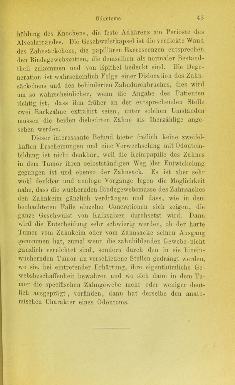 höhlung des Knochens, die feste Adhärenz am Perioste des Alveolarrandes. Die Geschwulstkapsel ist die verdickte Wand des Zahnsäckchens, die papillären Excrescenzen entsprechen den Bindegewebszottcn, die demselben als normaler Bestand- theil zukommen und von Epithel bedeckt sind. Die Dege- neration ist wahrscheinlich Folge einer Dislocation des Zahn- säckchens und des behinderten Zahndurchbruches, dies wird um so wahrscheinlicher, wenn die Angabe des Patienten richtig ist, dass ihm früher a.11 der entsprechenden Stelle zwei Backzähne extrahirt seien, unter solchen Umständen müssen die beiden dislocirten Zähne als überzählige ange- sehen werden. Dieser interessante Befund bietet freilich keine zweifel- haften Erscheinungen und eine Verwechselung mit Odontom- bildung ist nicht denkbar, weil die Keimpapille des Zahnes in dem Tumor ihren selbstständigen Weg ‘der Entwickelung gegangen ist und ebenso der Zahnsack. Es ist aber sehr wohl denkbar und analoge Vorgänge legen die Möglichkeit nahe, dass die wuchernden Bindegewebsmasse des Zahnsackes den Zahnkeim gänzlich verdrängen nnd dass, wie in dem beobachteten Falle einzelne Concretionen sich zeigen, die ganze Geschwulst von Kalksalzen durchsetzt wird. Dann wird die Entscheidung sehr schwierig werden, ob der harte Tumor vom Zahnkeim oder vom Zahnsacke seinen Ausgang genommen hat, zumal wenn die zahnbildenden Gewebe nicht gänzlich vernichtet sind, sondern durch den in sie hinein- wuchernden Tumor an verschiedene Stellen gedrängt werden, wo sie, bei eintretender Erhärtung, ihre eigentümliche Ge- websbeschaffenheit bewahren und wo sich dann in dem Tu- mor die specifischen Zahngewebe mehr oder weniger deut- lich ausgeprägt, vorfinden, dann hat derselbe den anato- mischen Charakter eines Odontoms.