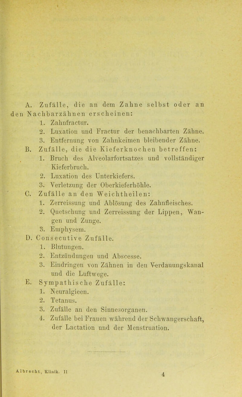 A. den N B. C. ü. E. Zufälle, die an dem Zaline selbst oder an aclibarzähnen erscheinen: 1. Zahnfractur. 2. Luxation und Fractur der benachbarten Zähne. 3. Entfernung von Zahnkeimen bleibender Zähne. Zufälle, die die Kieferknochen betreffen: 1. Bruch des Alveolarfortsatzes und vollständiger Kieferbruch. 2. Luxation des Unterkiefers. 3. Verletzung der Oberkieferhöhle. Zufälle an den Weichtheilen: 1. Zerreissung und Ablösung des Zahnfleisches. 2. Quetschung und Zerreissung der Lippen, Wan- gen und Zunge. 3. Emphysem. Consecutive Zufälle. 1. Blutungen. 2. Entzündungen und Abscesse. 3. Eindringen von Zähnen in den Verdauungskanal und die Luftwege. Sympathische Zufälle: 1. Neuralgieen. 2. Tetanus. 3. Zufälle an den Sinnesorganen. 4. Zufälle bei Frauen während der Schwangerschaft, der Lactation und der Menstruation. Albrecht, Klinik. II
